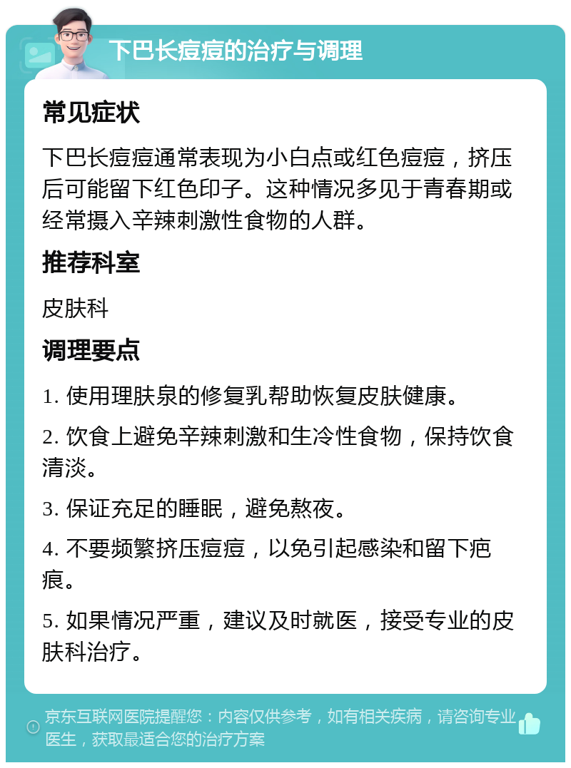 下巴长痘痘的治疗与调理 常见症状 下巴长痘痘通常表现为小白点或红色痘痘，挤压后可能留下红色印子。这种情况多见于青春期或经常摄入辛辣刺激性食物的人群。 推荐科室 皮肤科 调理要点 1. 使用理肤泉的修复乳帮助恢复皮肤健康。 2. 饮食上避免辛辣刺激和生冷性食物，保持饮食清淡。 3. 保证充足的睡眠，避免熬夜。 4. 不要频繁挤压痘痘，以免引起感染和留下疤痕。 5. 如果情况严重，建议及时就医，接受专业的皮肤科治疗。