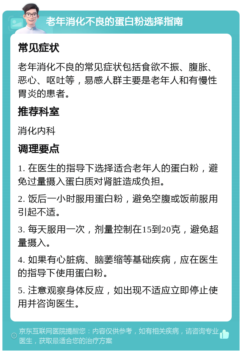 老年消化不良的蛋白粉选择指南 常见症状 老年消化不良的常见症状包括食欲不振、腹胀、恶心、呕吐等，易感人群主要是老年人和有慢性胃炎的患者。 推荐科室 消化内科 调理要点 1. 在医生的指导下选择适合老年人的蛋白粉，避免过量摄入蛋白质对肾脏造成负担。 2. 饭后一小时服用蛋白粉，避免空腹或饭前服用引起不适。 3. 每天服用一次，剂量控制在15到20克，避免超量摄入。 4. 如果有心脏病、脑萎缩等基础疾病，应在医生的指导下使用蛋白粉。 5. 注意观察身体反应，如出现不适应立即停止使用并咨询医生。