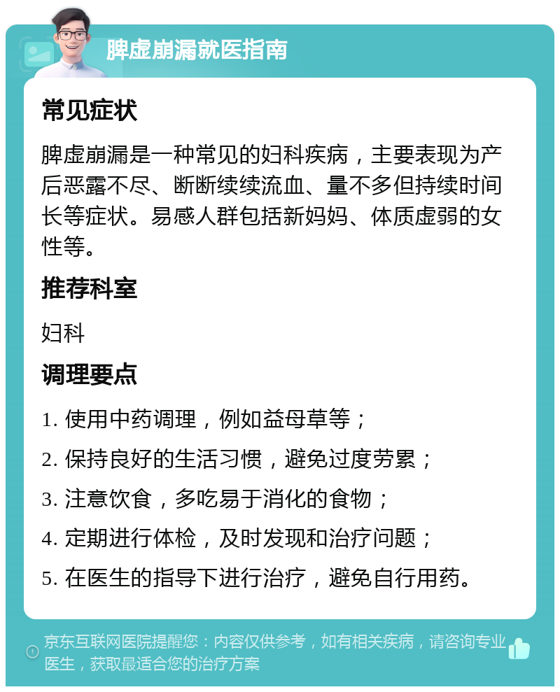 脾虚崩漏就医指南 常见症状 脾虚崩漏是一种常见的妇科疾病，主要表现为产后恶露不尽、断断续续流血、量不多但持续时间长等症状。易感人群包括新妈妈、体质虚弱的女性等。 推荐科室 妇科 调理要点 1. 使用中药调理，例如益母草等； 2. 保持良好的生活习惯，避免过度劳累； 3. 注意饮食，多吃易于消化的食物； 4. 定期进行体检，及时发现和治疗问题； 5. 在医生的指导下进行治疗，避免自行用药。