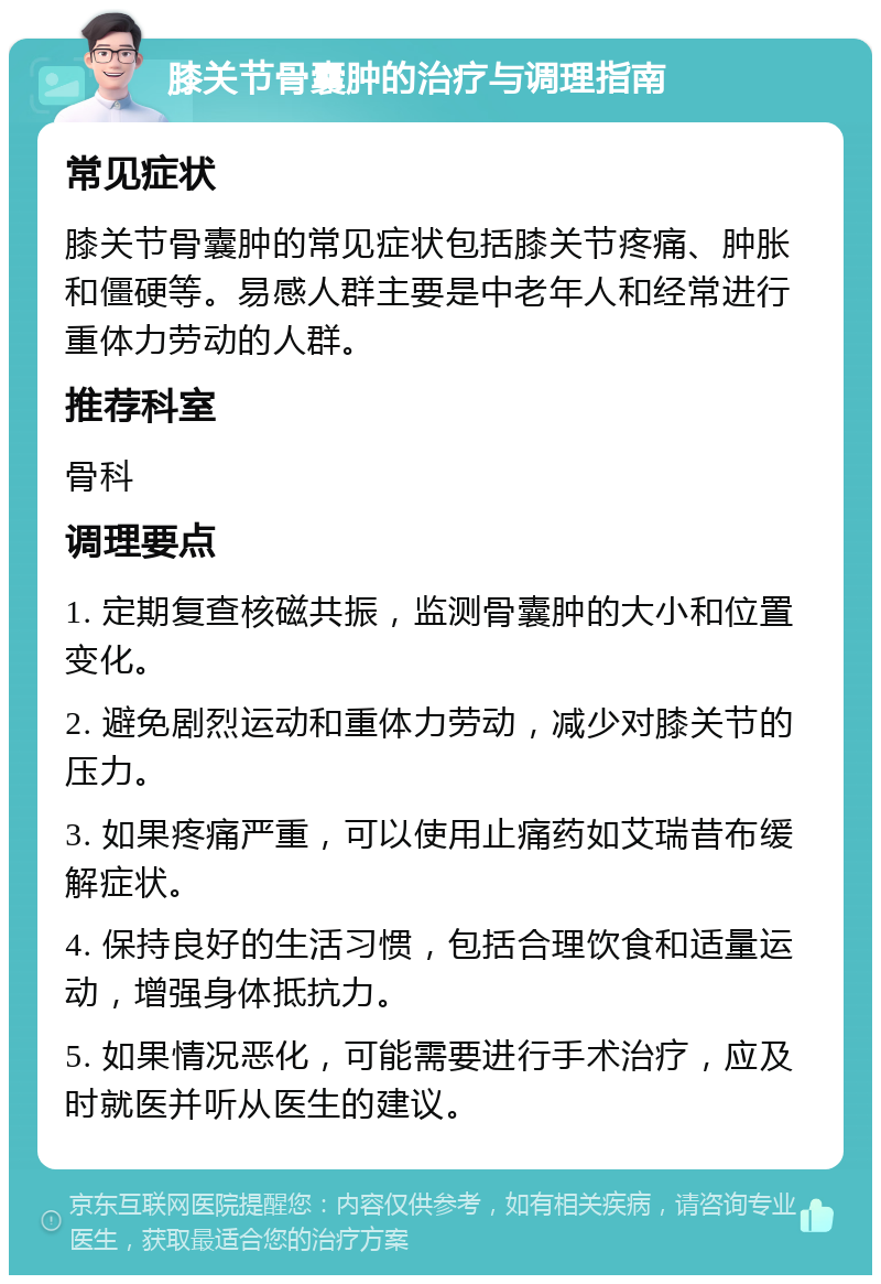 膝关节骨囊肿的治疗与调理指南 常见症状 膝关节骨囊肿的常见症状包括膝关节疼痛、肿胀和僵硬等。易感人群主要是中老年人和经常进行重体力劳动的人群。 推荐科室 骨科 调理要点 1. 定期复查核磁共振，监测骨囊肿的大小和位置变化。 2. 避免剧烈运动和重体力劳动，减少对膝关节的压力。 3. 如果疼痛严重，可以使用止痛药如艾瑞昔布缓解症状。 4. 保持良好的生活习惯，包括合理饮食和适量运动，增强身体抵抗力。 5. 如果情况恶化，可能需要进行手术治疗，应及时就医并听从医生的建议。