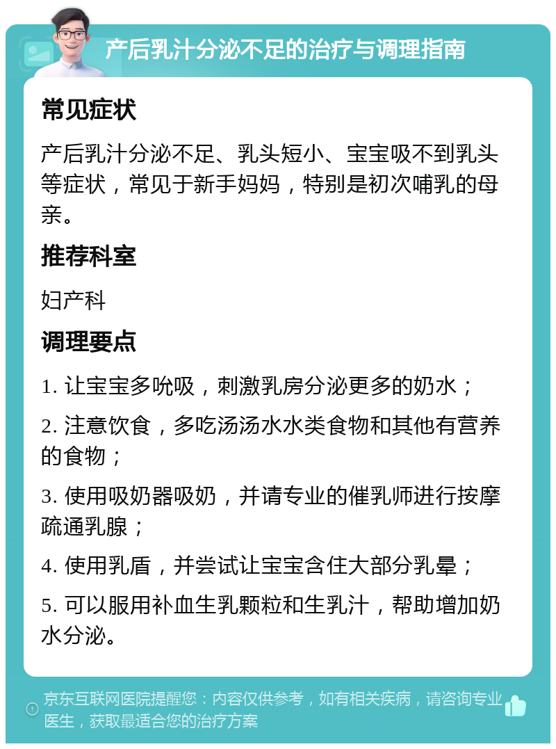 产后乳汁分泌不足的治疗与调理指南 常见症状 产后乳汁分泌不足、乳头短小、宝宝吸不到乳头等症状，常见于新手妈妈，特别是初次哺乳的母亲。 推荐科室 妇产科 调理要点 1. 让宝宝多吮吸，刺激乳房分泌更多的奶水； 2. 注意饮食，多吃汤汤水水类食物和其他有营养的食物； 3. 使用吸奶器吸奶，并请专业的催乳师进行按摩疏通乳腺； 4. 使用乳盾，并尝试让宝宝含住大部分乳晕； 5. 可以服用补血生乳颗粒和生乳汁，帮助增加奶水分泌。