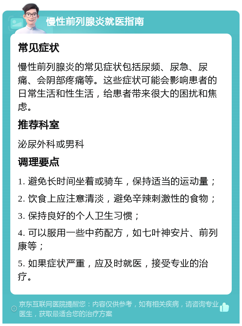 慢性前列腺炎就医指南 常见症状 慢性前列腺炎的常见症状包括尿频、尿急、尿痛、会阴部疼痛等。这些症状可能会影响患者的日常生活和性生活，给患者带来很大的困扰和焦虑。 推荐科室 泌尿外科或男科 调理要点 1. 避免长时间坐着或骑车，保持适当的运动量； 2. 饮食上应注意清淡，避免辛辣刺激性的食物； 3. 保持良好的个人卫生习惯； 4. 可以服用一些中药配方，如七叶神安片、前列康等； 5. 如果症状严重，应及时就医，接受专业的治疗。