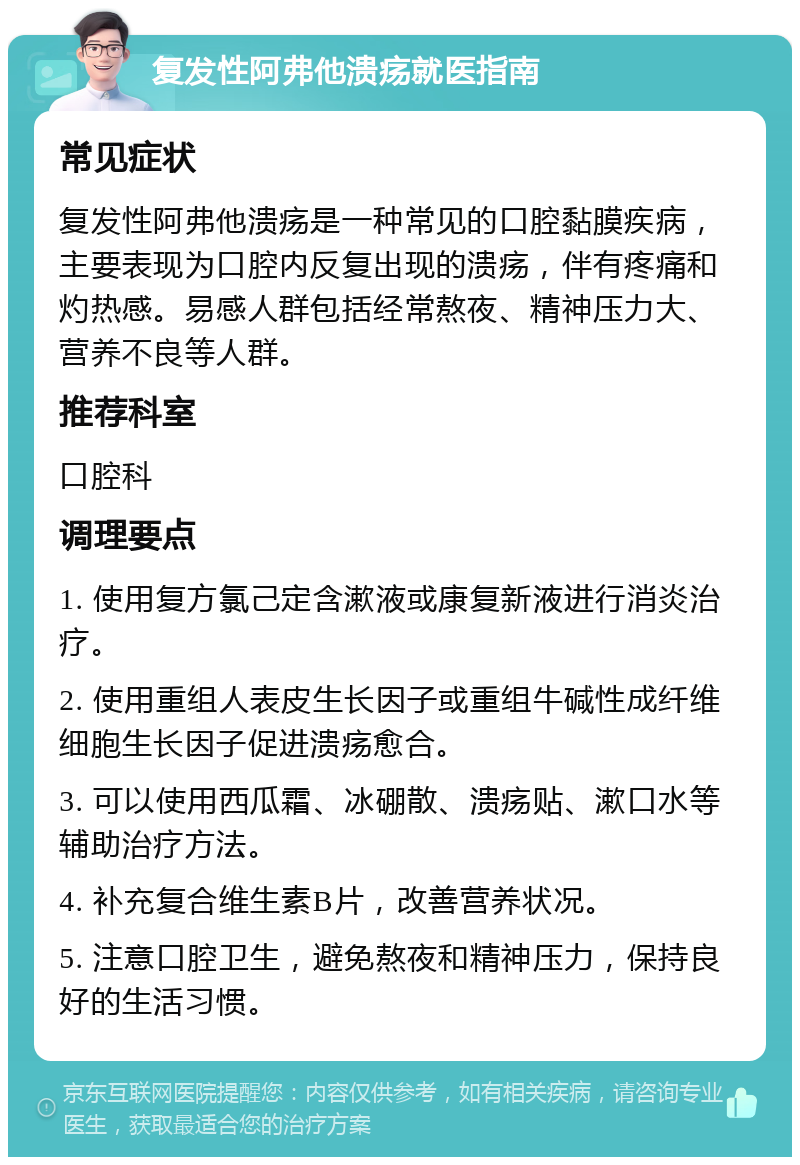 复发性阿弗他溃疡就医指南 常见症状 复发性阿弗他溃疡是一种常见的口腔黏膜疾病，主要表现为口腔内反复出现的溃疡，伴有疼痛和灼热感。易感人群包括经常熬夜、精神压力大、营养不良等人群。 推荐科室 口腔科 调理要点 1. 使用复方氯己定含漱液或康复新液进行消炎治疗。 2. 使用重组人表皮生长因子或重组牛碱性成纤维细胞生长因子促进溃疡愈合。 3. 可以使用西瓜霜、冰硼散、溃疡贴、漱口水等辅助治疗方法。 4. 补充复合维生素B片，改善营养状况。 5. 注意口腔卫生，避免熬夜和精神压力，保持良好的生活习惯。