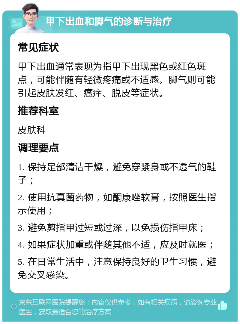 甲下出血和脚气的诊断与治疗 常见症状 甲下出血通常表现为指甲下出现黑色或红色斑点，可能伴随有轻微疼痛或不适感。脚气则可能引起皮肤发红、瘙痒、脱皮等症状。 推荐科室 皮肤科 调理要点 1. 保持足部清洁干燥，避免穿紧身或不透气的鞋子； 2. 使用抗真菌药物，如酮康唑软膏，按照医生指示使用； 3. 避免剪指甲过短或过深，以免损伤指甲床； 4. 如果症状加重或伴随其他不适，应及时就医； 5. 在日常生活中，注意保持良好的卫生习惯，避免交叉感染。