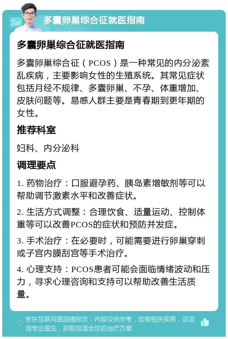 多囊卵巢综合征就医指南 多囊卵巢综合征就医指南 多囊卵巢综合征（PCOS）是一种常见的内分泌紊乱疾病，主要影响女性的生殖系统。其常见症状包括月经不规律、多囊卵巢、不孕、体重增加、皮肤问题等。易感人群主要是青春期到更年期的女性。 推荐科室 妇科、内分泌科 调理要点 1. 药物治疗：口服避孕药、胰岛素增敏剂等可以帮助调节激素水平和改善症状。 2. 生活方式调整：合理饮食、适量运动、控制体重等可以改善PCOS的症状和预防并发症。 3. 手术治疗：在必要时，可能需要进行卵巢穿刺或子宫内膜刮宫等手术治疗。 4. 心理支持：PCOS患者可能会面临情绪波动和压力，寻求心理咨询和支持可以帮助改善生活质量。