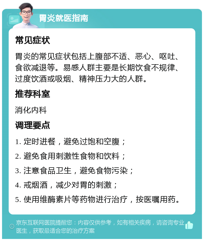 胃炎就医指南 常见症状 胃炎的常见症状包括上腹部不适、恶心、呕吐、食欲减退等。易感人群主要是长期饮食不规律、过度饮酒或吸烟、精神压力大的人群。 推荐科室 消化内科 调理要点 1. 定时进餐，避免过饱和空腹； 2. 避免食用刺激性食物和饮料； 3. 注意食品卫生，避免食物污染； 4. 戒烟酒，减少对胃的刺激； 5. 使用维酶素片等药物进行治疗，按医嘱用药。