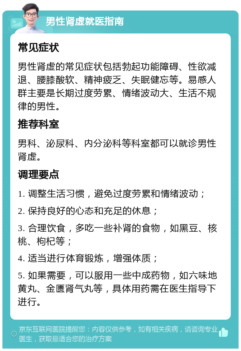 男性肾虚就医指南 常见症状 男性肾虚的常见症状包括勃起功能障碍、性欲减退、腰膝酸软、精神疲乏、失眠健忘等。易感人群主要是长期过度劳累、情绪波动大、生活不规律的男性。 推荐科室 男科、泌尿科、内分泌科等科室都可以就诊男性肾虚。 调理要点 1. 调整生活习惯，避免过度劳累和情绪波动； 2. 保持良好的心态和充足的休息； 3. 合理饮食，多吃一些补肾的食物，如黑豆、核桃、枸杞等； 4. 适当进行体育锻炼，增强体质； 5. 如果需要，可以服用一些中成药物，如六味地黄丸、金匮肾气丸等，具体用药需在医生指导下进行。