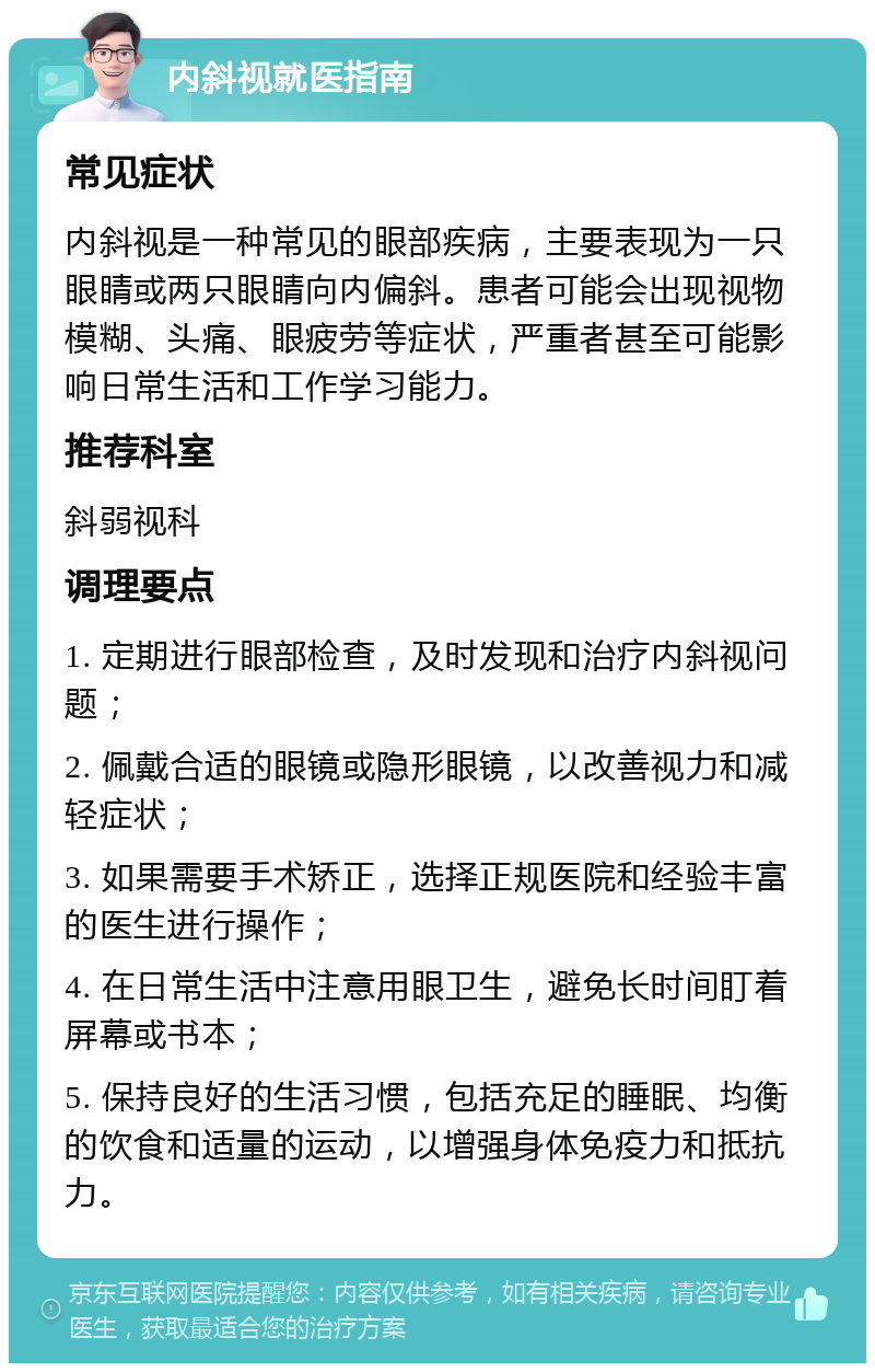 内斜视就医指南 常见症状 内斜视是一种常见的眼部疾病，主要表现为一只眼睛或两只眼睛向内偏斜。患者可能会出现视物模糊、头痛、眼疲劳等症状，严重者甚至可能影响日常生活和工作学习能力。 推荐科室 斜弱视科 调理要点 1. 定期进行眼部检查，及时发现和治疗内斜视问题； 2. 佩戴合适的眼镜或隐形眼镜，以改善视力和减轻症状； 3. 如果需要手术矫正，选择正规医院和经验丰富的医生进行操作； 4. 在日常生活中注意用眼卫生，避免长时间盯着屏幕或书本； 5. 保持良好的生活习惯，包括充足的睡眠、均衡的饮食和适量的运动，以增强身体免疫力和抵抗力。