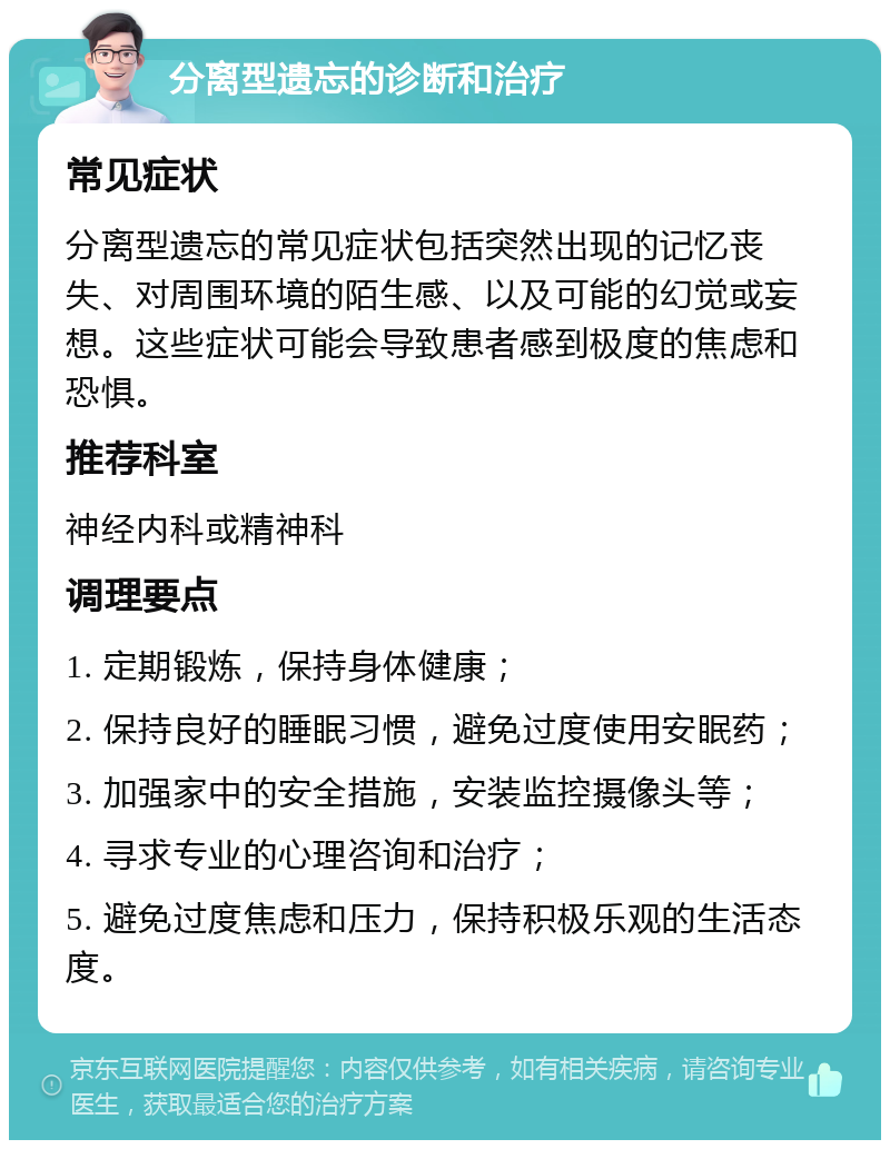 分离型遗忘的诊断和治疗 常见症状 分离型遗忘的常见症状包括突然出现的记忆丧失、对周围环境的陌生感、以及可能的幻觉或妄想。这些症状可能会导致患者感到极度的焦虑和恐惧。 推荐科室 神经内科或精神科 调理要点 1. 定期锻炼，保持身体健康； 2. 保持良好的睡眠习惯，避免过度使用安眠药； 3. 加强家中的安全措施，安装监控摄像头等； 4. 寻求专业的心理咨询和治疗； 5. 避免过度焦虑和压力，保持积极乐观的生活态度。