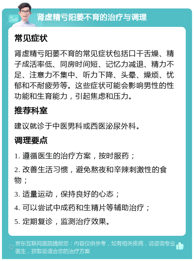 肾虚精亏阳萎不育的治疗与调理 常见症状 肾虚精亏阳萎不育的常见症状包括口干舌燥、精子成活率低、同房时间短、记忆力减退、精力不足、注意力不集中、听力下降、头晕、燥烦、忧郁和不耐疲劳等。这些症状可能会影响男性的性功能和生育能力，引起焦虑和压力。 推荐科室 建议就诊于中医男科或西医泌尿外科。 调理要点 1. 遵循医生的治疗方案，按时服药； 2. 改善生活习惯，避免熬夜和辛辣刺激性的食物； 3. 适量运动，保持良好的心态； 4. 可以尝试中成药和生精片等辅助治疗； 5. 定期复诊，监测治疗效果。