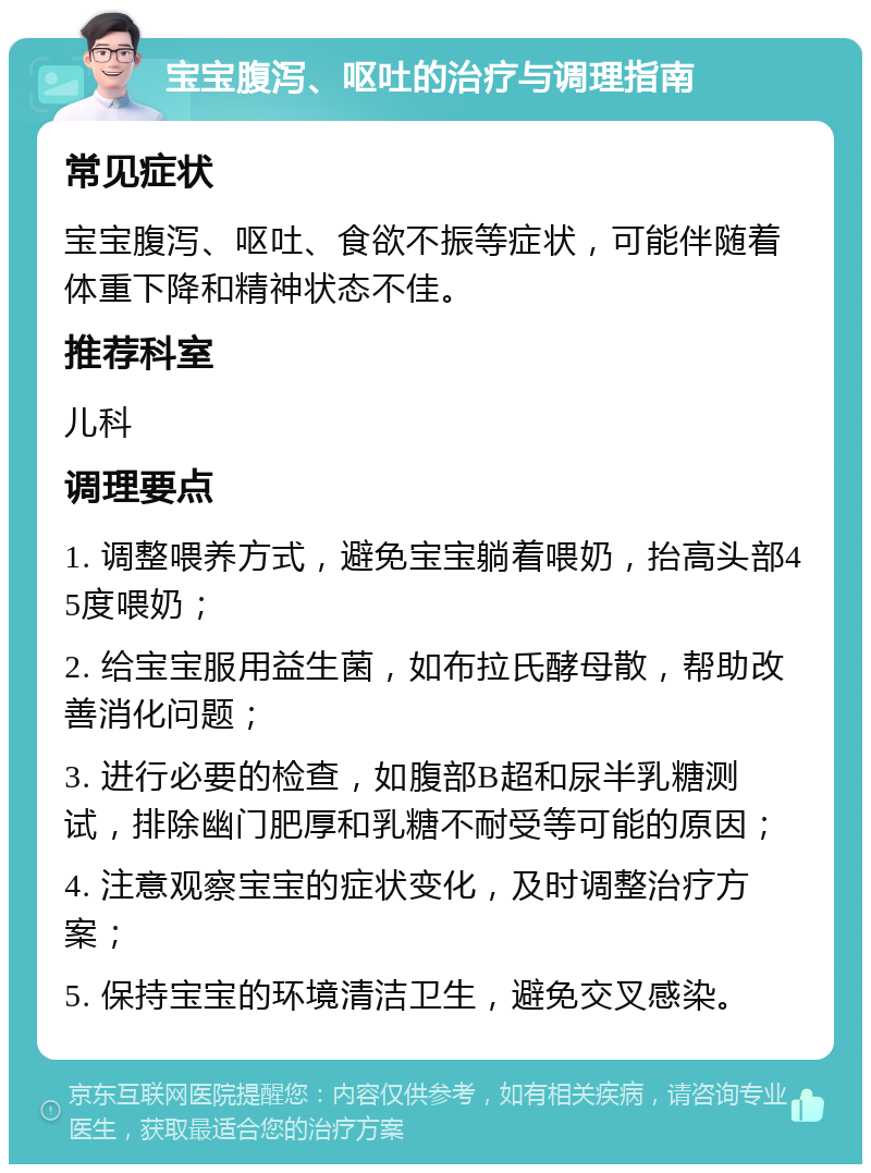 宝宝腹泻、呕吐的治疗与调理指南 常见症状 宝宝腹泻、呕吐、食欲不振等症状，可能伴随着体重下降和精神状态不佳。 推荐科室 儿科 调理要点 1. 调整喂养方式，避免宝宝躺着喂奶，抬高头部45度喂奶； 2. 给宝宝服用益生菌，如布拉氏酵母散，帮助改善消化问题； 3. 进行必要的检查，如腹部B超和尿半乳糖测试，排除幽门肥厚和乳糖不耐受等可能的原因； 4. 注意观察宝宝的症状变化，及时调整治疗方案； 5. 保持宝宝的环境清洁卫生，避免交叉感染。