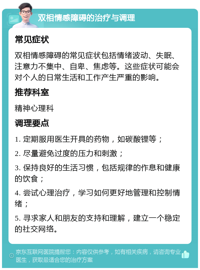 双相情感障碍的治疗与调理 常见症状 双相情感障碍的常见症状包括情绪波动、失眠、注意力不集中、自卑、焦虑等。这些症状可能会对个人的日常生活和工作产生严重的影响。 推荐科室 精神心理科 调理要点 1. 定期服用医生开具的药物，如碳酸锂等； 2. 尽量避免过度的压力和刺激； 3. 保持良好的生活习惯，包括规律的作息和健康的饮食； 4. 尝试心理治疗，学习如何更好地管理和控制情绪； 5. 寻求家人和朋友的支持和理解，建立一个稳定的社交网络。