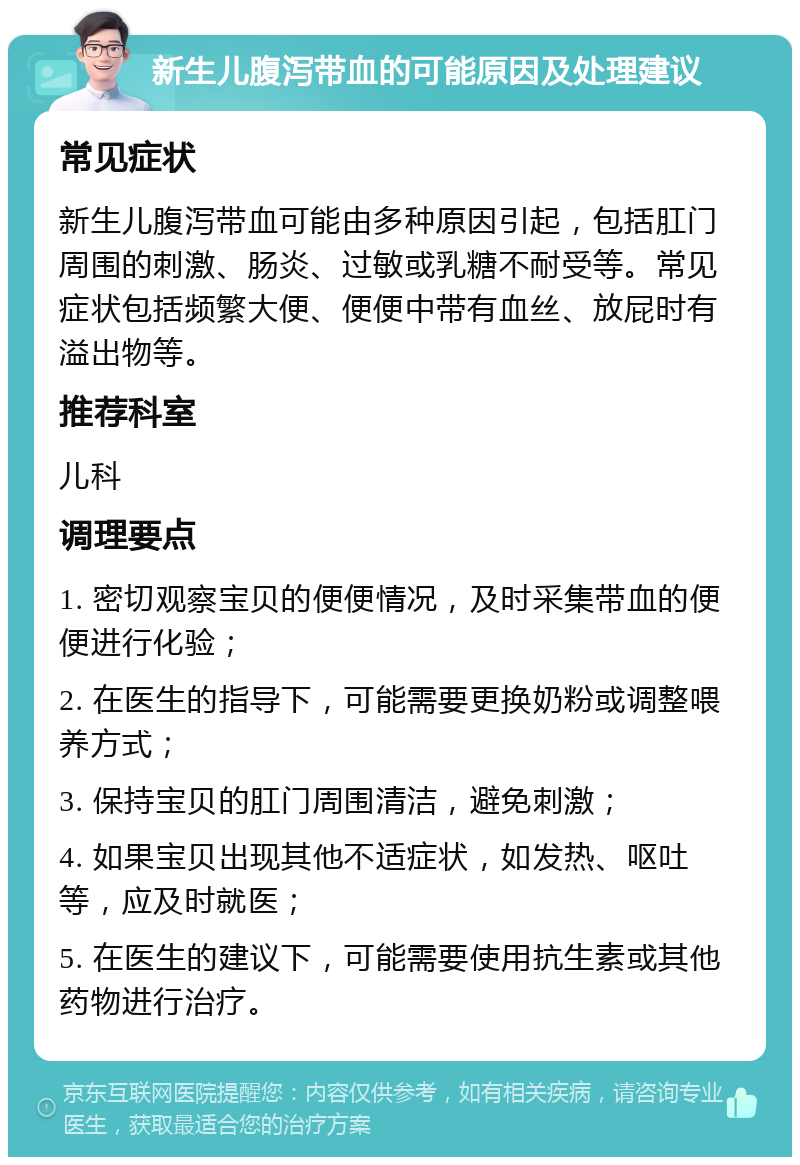 新生儿腹泻带血的可能原因及处理建议 常见症状 新生儿腹泻带血可能由多种原因引起，包括肛门周围的刺激、肠炎、过敏或乳糖不耐受等。常见症状包括频繁大便、便便中带有血丝、放屁时有溢出物等。 推荐科室 儿科 调理要点 1. 密切观察宝贝的便便情况，及时采集带血的便便进行化验； 2. 在医生的指导下，可能需要更换奶粉或调整喂养方式； 3. 保持宝贝的肛门周围清洁，避免刺激； 4. 如果宝贝出现其他不适症状，如发热、呕吐等，应及时就医； 5. 在医生的建议下，可能需要使用抗生素或其他药物进行治疗。