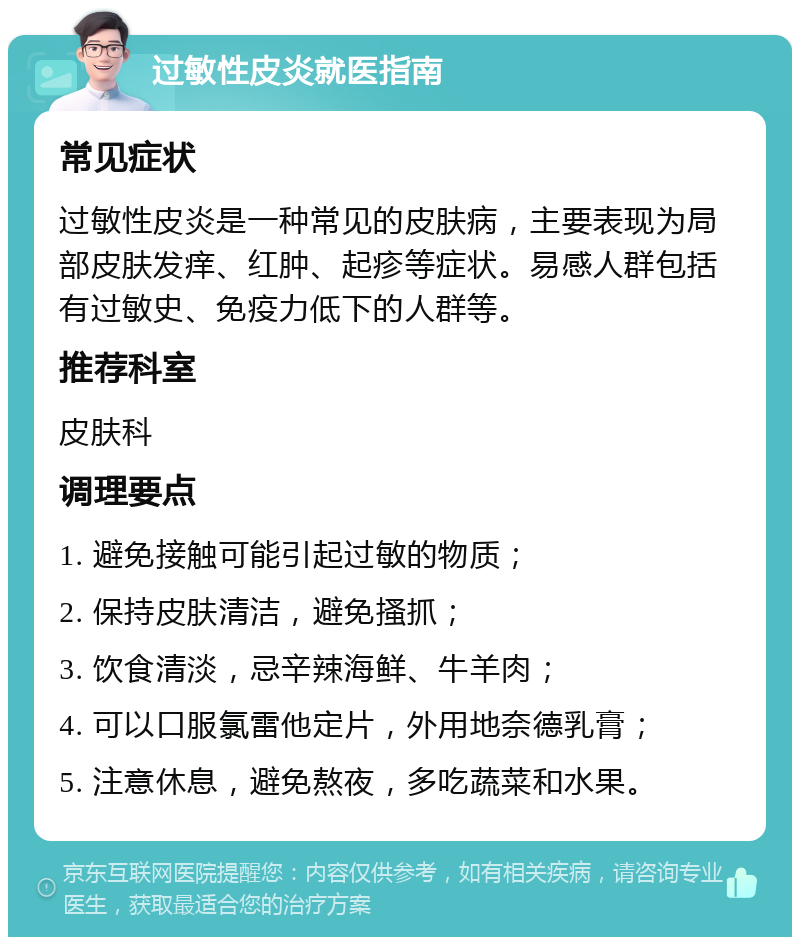 过敏性皮炎就医指南 常见症状 过敏性皮炎是一种常见的皮肤病，主要表现为局部皮肤发痒、红肿、起疹等症状。易感人群包括有过敏史、免疫力低下的人群等。 推荐科室 皮肤科 调理要点 1. 避免接触可能引起过敏的物质； 2. 保持皮肤清洁，避免搔抓； 3. 饮食清淡，忌辛辣海鲜、牛羊肉； 4. 可以口服氯雷他定片，外用地奈德乳膏； 5. 注意休息，避免熬夜，多吃蔬菜和水果。