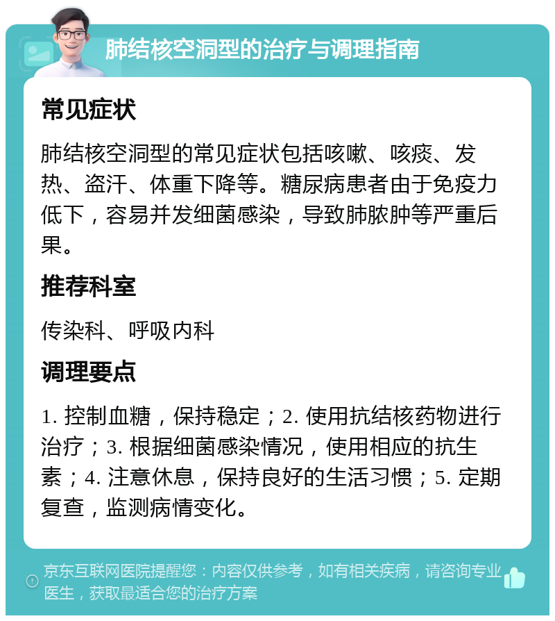 肺结核空洞型的治疗与调理指南 常见症状 肺结核空洞型的常见症状包括咳嗽、咳痰、发热、盗汗、体重下降等。糖尿病患者由于免疫力低下，容易并发细菌感染，导致肺脓肿等严重后果。 推荐科室 传染科、呼吸内科 调理要点 1. 控制血糖，保持稳定；2. 使用抗结核药物进行治疗；3. 根据细菌感染情况，使用相应的抗生素；4. 注意休息，保持良好的生活习惯；5. 定期复查，监测病情变化。