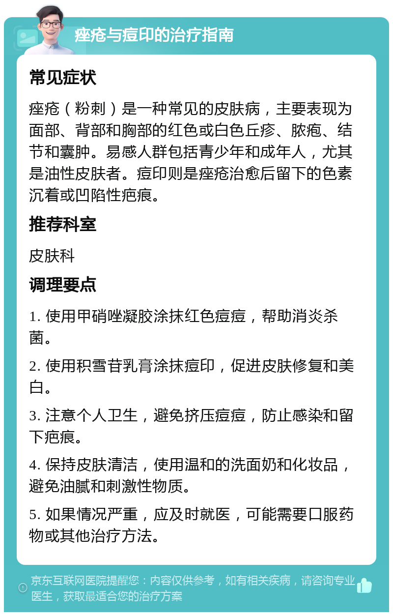 痤疮与痘印的治疗指南 常见症状 痤疮（粉刺）是一种常见的皮肤病，主要表现为面部、背部和胸部的红色或白色丘疹、脓疱、结节和囊肿。易感人群包括青少年和成年人，尤其是油性皮肤者。痘印则是痤疮治愈后留下的色素沉着或凹陷性疤痕。 推荐科室 皮肤科 调理要点 1. 使用甲硝唑凝胶涂抹红色痘痘，帮助消炎杀菌。 2. 使用积雪苷乳膏涂抹痘印，促进皮肤修复和美白。 3. 注意个人卫生，避免挤压痘痘，防止感染和留下疤痕。 4. 保持皮肤清洁，使用温和的洗面奶和化妆品，避免油腻和刺激性物质。 5. 如果情况严重，应及时就医，可能需要口服药物或其他治疗方法。