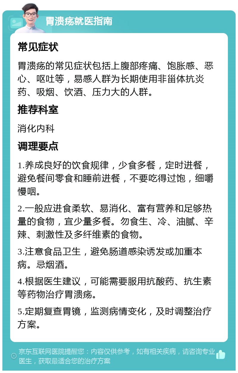 胃溃疡就医指南 常见症状 胃溃疡的常见症状包括上腹部疼痛、饱胀感、恶心、呕吐等，易感人群为长期使用非甾体抗炎药、吸烟、饮酒、压力大的人群。 推荐科室 消化内科 调理要点 1.养成良好的饮食规律，少食多餐，定时进餐，避免餐间零食和睡前进餐，不要吃得过饱，细嚼慢咽。 2.一般应进食柔软、易消化、富有营养和足够热量的食物，宜少量多餐。勿食生、冷、油腻、辛辣、刺激性及多纤维素的食物。 3.注意食品卫生，避免肠道感染诱发或加重本病。忌烟酒。 4.根据医生建议，可能需要服用抗酸药、抗生素等药物治疗胃溃疡。 5.定期复查胃镜，监测病情变化，及时调整治疗方案。