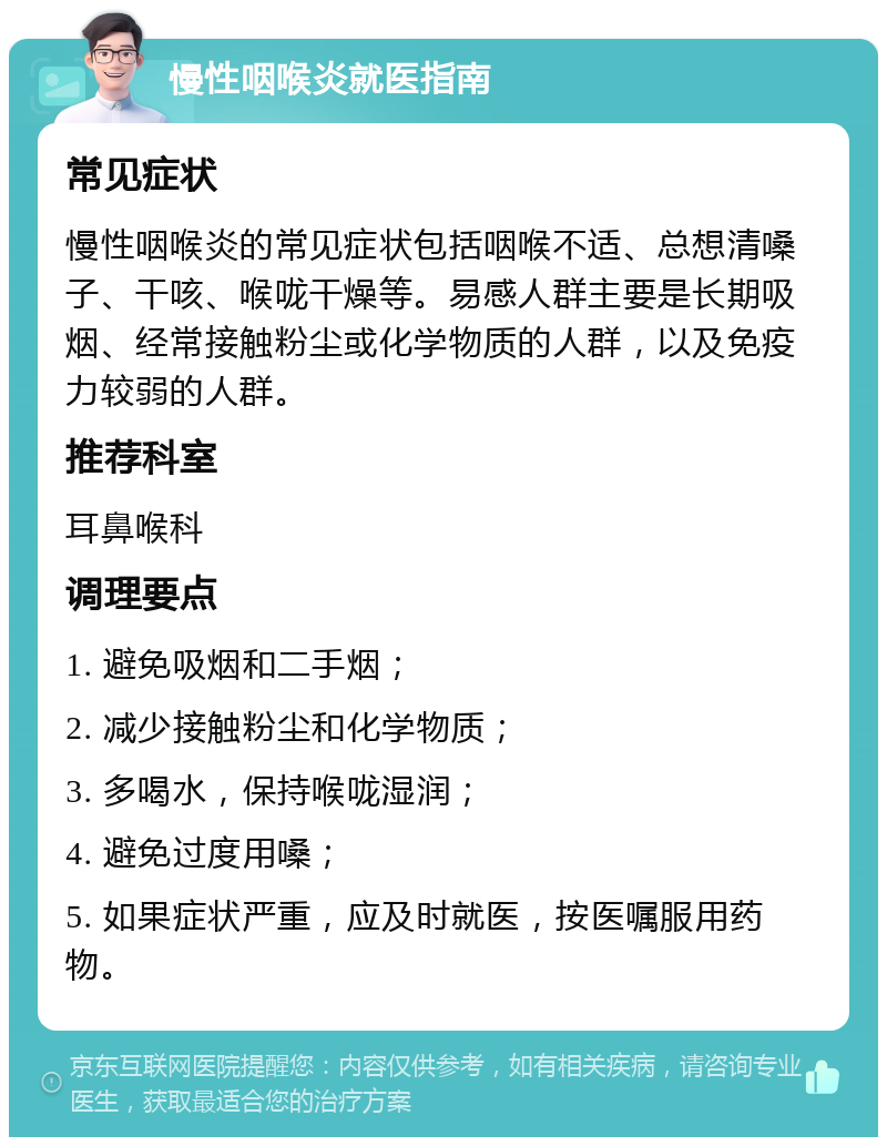 慢性咽喉炎就医指南 常见症状 慢性咽喉炎的常见症状包括咽喉不适、总想清嗓子、干咳、喉咙干燥等。易感人群主要是长期吸烟、经常接触粉尘或化学物质的人群，以及免疫力较弱的人群。 推荐科室 耳鼻喉科 调理要点 1. 避免吸烟和二手烟； 2. 减少接触粉尘和化学物质； 3. 多喝水，保持喉咙湿润； 4. 避免过度用嗓； 5. 如果症状严重，应及时就医，按医嘱服用药物。