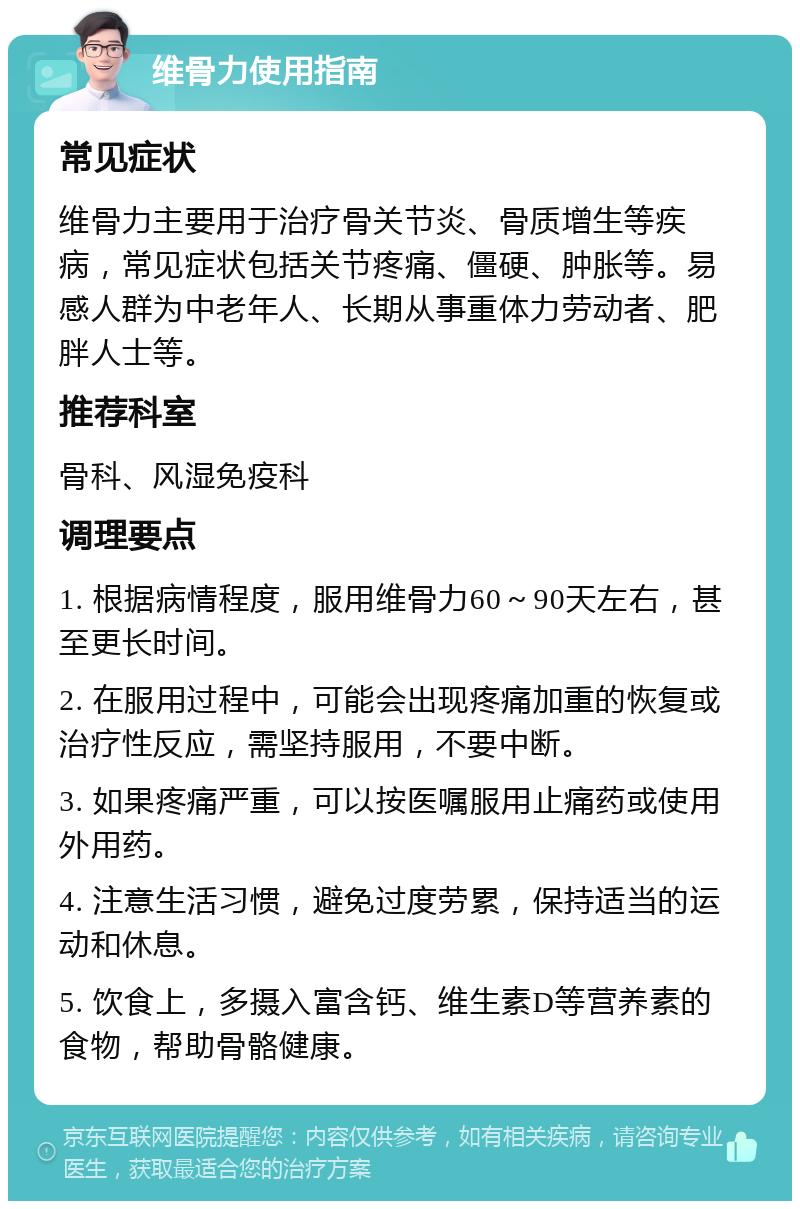 维骨力使用指南 常见症状 维骨力主要用于治疗骨关节炎、骨质增生等疾病，常见症状包括关节疼痛、僵硬、肿胀等。易感人群为中老年人、长期从事重体力劳动者、肥胖人士等。 推荐科室 骨科、风湿免疫科 调理要点 1. 根据病情程度，服用维骨力60～90天左右，甚至更长时间。 2. 在服用过程中，可能会出现疼痛加重的恢复或治疗性反应，需坚持服用，不要中断。 3. 如果疼痛严重，可以按医嘱服用止痛药或使用外用药。 4. 注意生活习惯，避免过度劳累，保持适当的运动和休息。 5. 饮食上，多摄入富含钙、维生素D等营养素的食物，帮助骨骼健康。