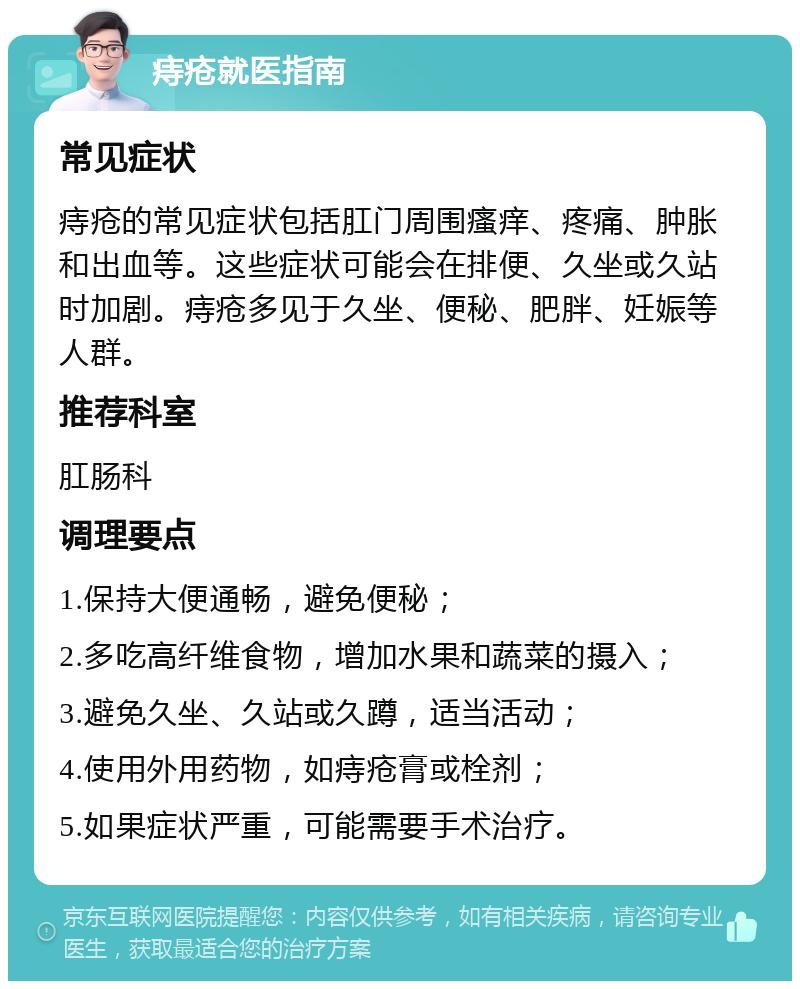 痔疮就医指南 常见症状 痔疮的常见症状包括肛门周围瘙痒、疼痛、肿胀和出血等。这些症状可能会在排便、久坐或久站时加剧。痔疮多见于久坐、便秘、肥胖、妊娠等人群。 推荐科室 肛肠科 调理要点 1.保持大便通畅，避免便秘； 2.多吃高纤维食物，增加水果和蔬菜的摄入； 3.避免久坐、久站或久蹲，适当活动； 4.使用外用药物，如痔疮膏或栓剂； 5.如果症状严重，可能需要手术治疗。