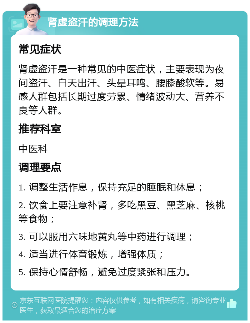 肾虚盗汗的调理方法 常见症状 肾虚盗汗是一种常见的中医症状，主要表现为夜间盗汗、白天出汗、头晕耳鸣、腰膝酸软等。易感人群包括长期过度劳累、情绪波动大、营养不良等人群。 推荐科室 中医科 调理要点 1. 调整生活作息，保持充足的睡眠和休息； 2. 饮食上要注意补肾，多吃黑豆、黑芝麻、核桃等食物； 3. 可以服用六味地黄丸等中药进行调理； 4. 适当进行体育锻炼，增强体质； 5. 保持心情舒畅，避免过度紧张和压力。