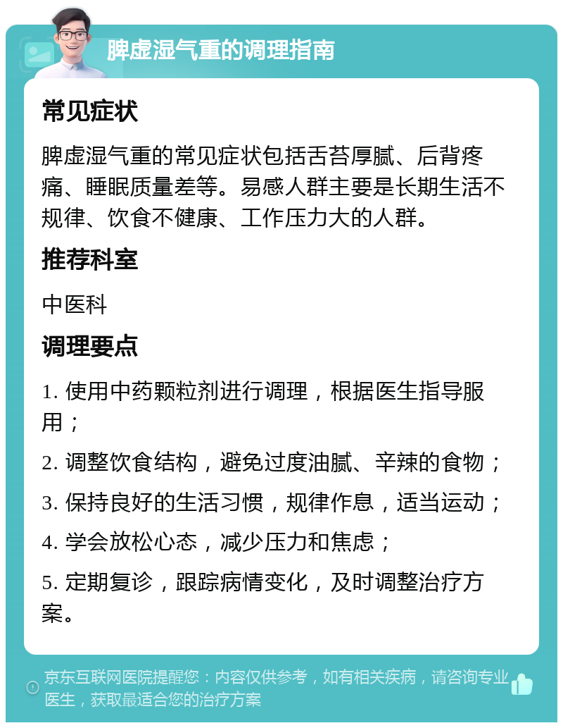 脾虚湿气重的调理指南 常见症状 脾虚湿气重的常见症状包括舌苔厚腻、后背疼痛、睡眠质量差等。易感人群主要是长期生活不规律、饮食不健康、工作压力大的人群。 推荐科室 中医科 调理要点 1. 使用中药颗粒剂进行调理，根据医生指导服用； 2. 调整饮食结构，避免过度油腻、辛辣的食物； 3. 保持良好的生活习惯，规律作息，适当运动； 4. 学会放松心态，减少压力和焦虑； 5. 定期复诊，跟踪病情变化，及时调整治疗方案。