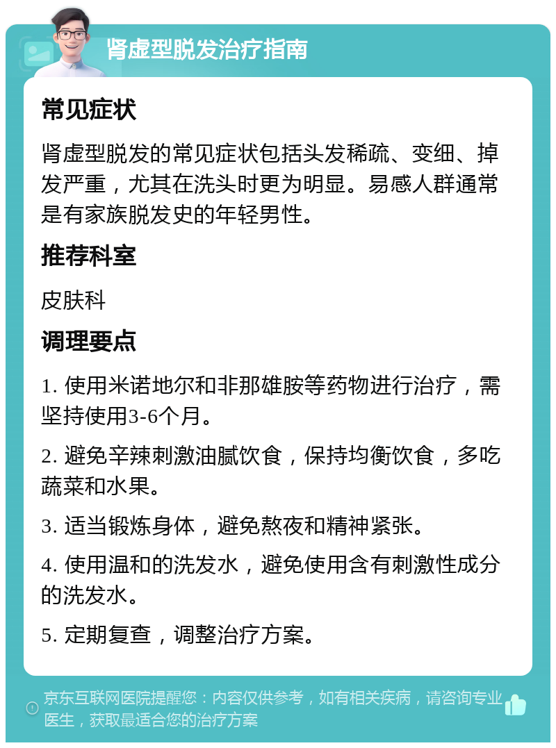 肾虚型脱发治疗指南 常见症状 肾虚型脱发的常见症状包括头发稀疏、变细、掉发严重，尤其在洗头时更为明显。易感人群通常是有家族脱发史的年轻男性。 推荐科室 皮肤科 调理要点 1. 使用米诺地尔和非那雄胺等药物进行治疗，需坚持使用3-6个月。 2. 避免辛辣刺激油腻饮食，保持均衡饮食，多吃蔬菜和水果。 3. 适当锻炼身体，避免熬夜和精神紧张。 4. 使用温和的洗发水，避免使用含有刺激性成分的洗发水。 5. 定期复查，调整治疗方案。