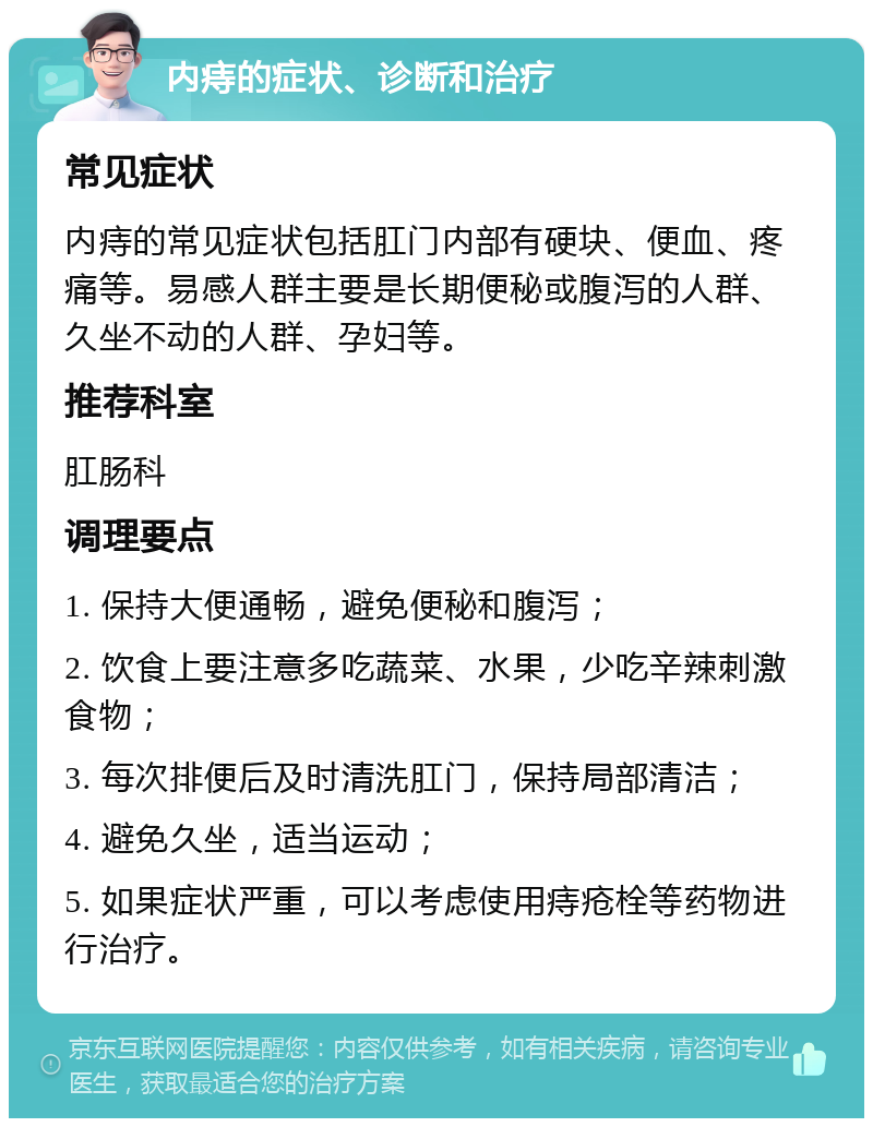 内痔的症状、诊断和治疗 常见症状 内痔的常见症状包括肛门内部有硬块、便血、疼痛等。易感人群主要是长期便秘或腹泻的人群、久坐不动的人群、孕妇等。 推荐科室 肛肠科 调理要点 1. 保持大便通畅，避免便秘和腹泻； 2. 饮食上要注意多吃蔬菜、水果，少吃辛辣刺激食物； 3. 每次排便后及时清洗肛门，保持局部清洁； 4. 避免久坐，适当运动； 5. 如果症状严重，可以考虑使用痔疮栓等药物进行治疗。