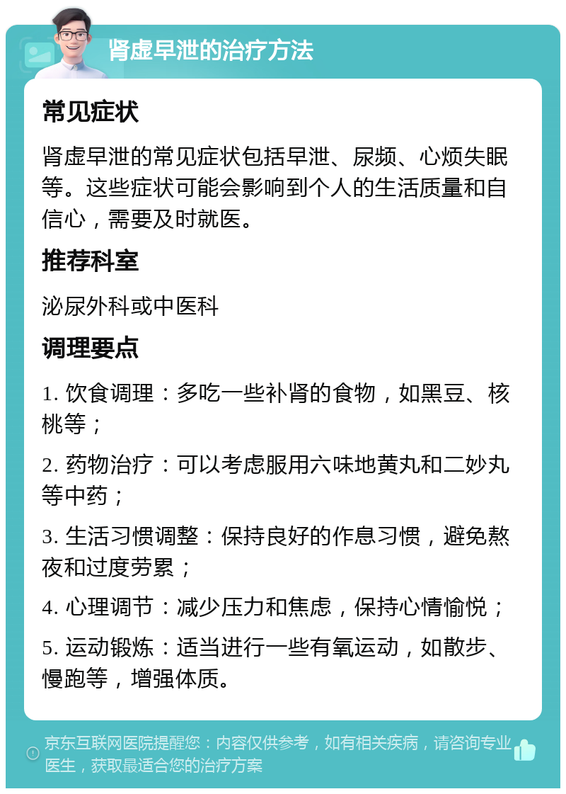 肾虚早泄的治疗方法 常见症状 肾虚早泄的常见症状包括早泄、尿频、心烦失眠等。这些症状可能会影响到个人的生活质量和自信心，需要及时就医。 推荐科室 泌尿外科或中医科 调理要点 1. 饮食调理：多吃一些补肾的食物，如黑豆、核桃等； 2. 药物治疗：可以考虑服用六味地黄丸和二妙丸等中药； 3. 生活习惯调整：保持良好的作息习惯，避免熬夜和过度劳累； 4. 心理调节：减少压力和焦虑，保持心情愉悦； 5. 运动锻炼：适当进行一些有氧运动，如散步、慢跑等，增强体质。