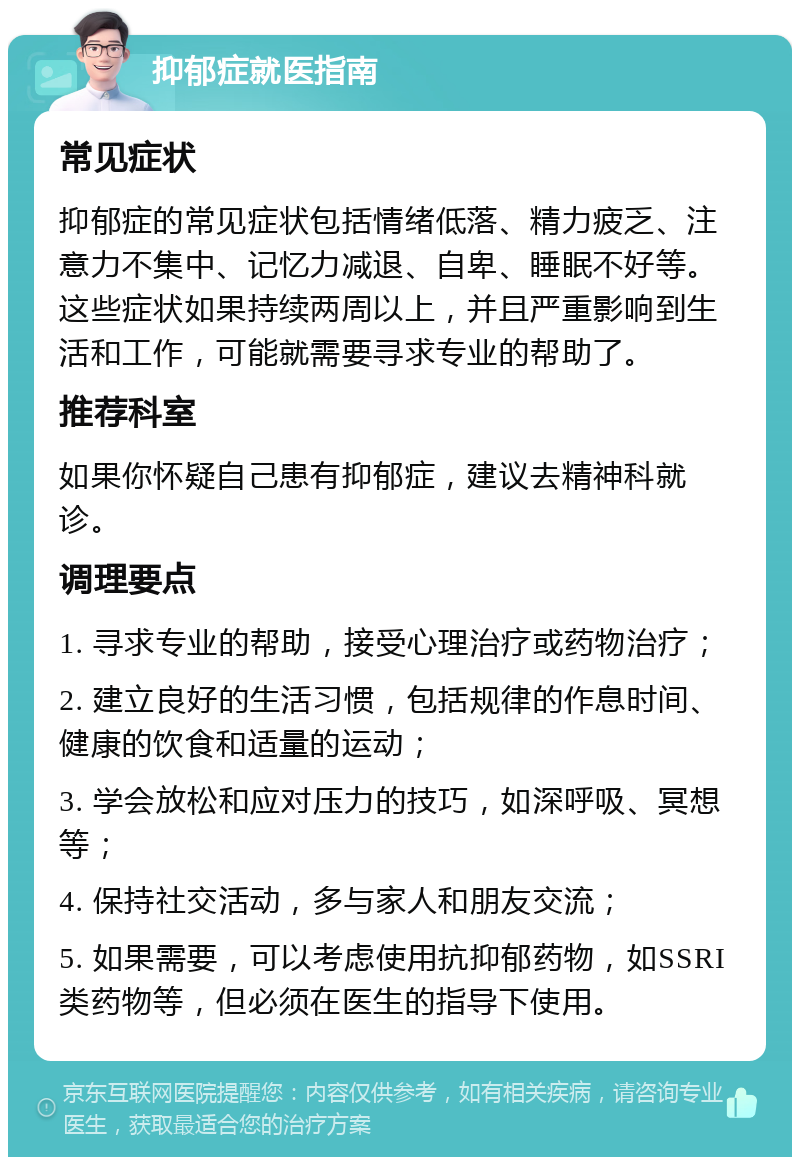 抑郁症就医指南 常见症状 抑郁症的常见症状包括情绪低落、精力疲乏、注意力不集中、记忆力减退、自卑、睡眠不好等。这些症状如果持续两周以上，并且严重影响到生活和工作，可能就需要寻求专业的帮助了。 推荐科室 如果你怀疑自己患有抑郁症，建议去精神科就诊。 调理要点 1. 寻求专业的帮助，接受心理治疗或药物治疗； 2. 建立良好的生活习惯，包括规律的作息时间、健康的饮食和适量的运动； 3. 学会放松和应对压力的技巧，如深呼吸、冥想等； 4. 保持社交活动，多与家人和朋友交流； 5. 如果需要，可以考虑使用抗抑郁药物，如SSRI类药物等，但必须在医生的指导下使用。