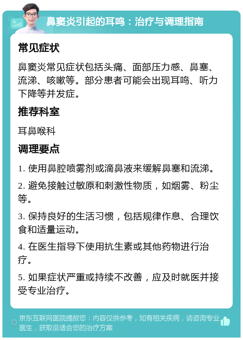 鼻窦炎引起的耳鸣：治疗与调理指南 常见症状 鼻窦炎常见症状包括头痛、面部压力感、鼻塞、流涕、咳嗽等。部分患者可能会出现耳鸣、听力下降等并发症。 推荐科室 耳鼻喉科 调理要点 1. 使用鼻腔喷雾剂或滴鼻液来缓解鼻塞和流涕。 2. 避免接触过敏原和刺激性物质，如烟雾、粉尘等。 3. 保持良好的生活习惯，包括规律作息、合理饮食和适量运动。 4. 在医生指导下使用抗生素或其他药物进行治疗。 5. 如果症状严重或持续不改善，应及时就医并接受专业治疗。