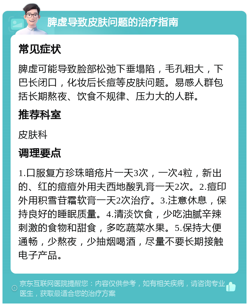 脾虚导致皮肤问题的治疗指南 常见症状 脾虚可能导致脸部松弛下垂塌陷，毛孔粗大，下巴长闭口，化妆后长痘等皮肤问题。易感人群包括长期熬夜、饮食不规律、压力大的人群。 推荐科室 皮肤科 调理要点 1.口服复方珍珠暗疮片一天3次，一次4粒，新出的、红的痘痘外用夫西地酸乳膏一天2次。2.痘印外用积雪苷霜软膏一天2次治疗。3.注意休息，保持良好的睡眠质量。4.清淡饮食，少吃油腻辛辣刺激的食物和甜食，多吃蔬菜水果。5.保持大便通畅，少熬夜，少抽烟喝酒，尽量不要长期接触电子产品。