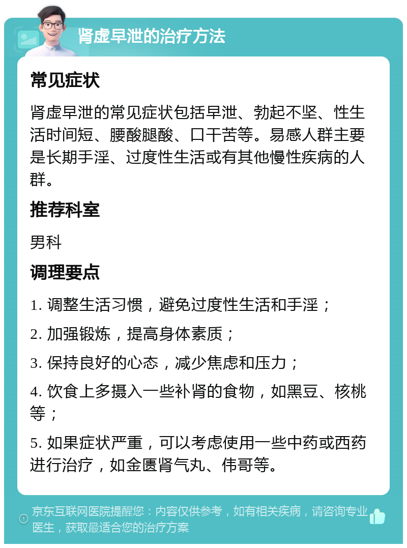 肾虚早泄的治疗方法 常见症状 肾虚早泄的常见症状包括早泄、勃起不坚、性生活时间短、腰酸腿酸、口干苦等。易感人群主要是长期手淫、过度性生活或有其他慢性疾病的人群。 推荐科室 男科 调理要点 1. 调整生活习惯，避免过度性生活和手淫； 2. 加强锻炼，提高身体素质； 3. 保持良好的心态，减少焦虑和压力； 4. 饮食上多摄入一些补肾的食物，如黑豆、核桃等； 5. 如果症状严重，可以考虑使用一些中药或西药进行治疗，如金匮肾气丸、伟哥等。