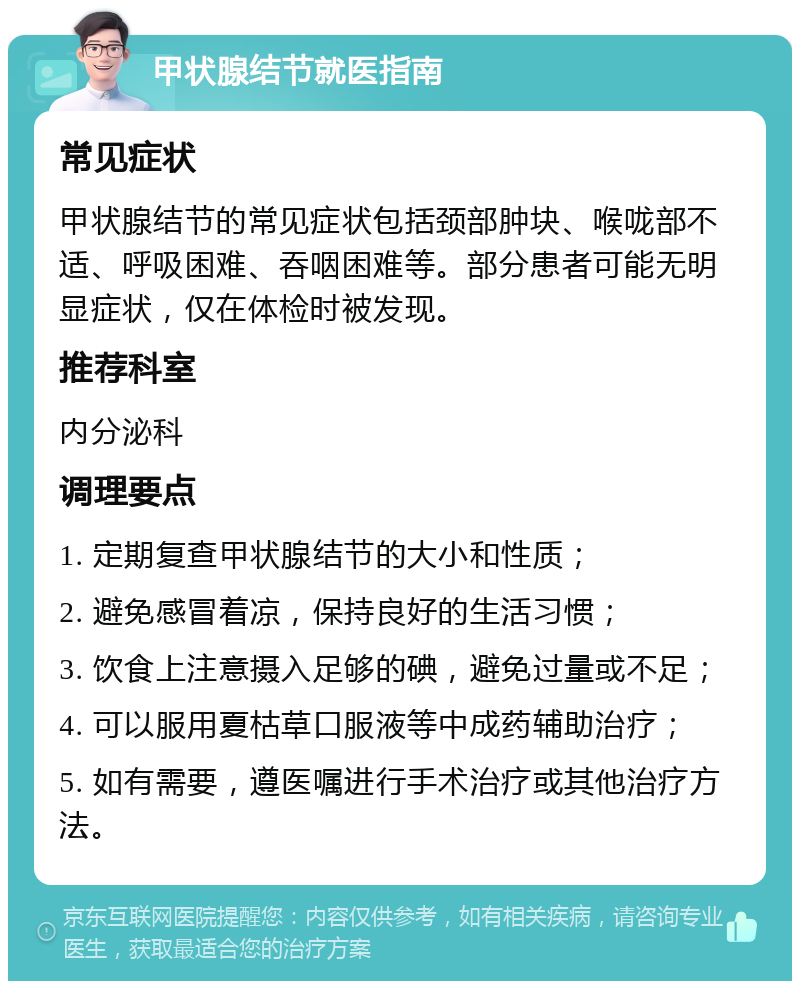 甲状腺结节就医指南 常见症状 甲状腺结节的常见症状包括颈部肿块、喉咙部不适、呼吸困难、吞咽困难等。部分患者可能无明显症状，仅在体检时被发现。 推荐科室 内分泌科 调理要点 1. 定期复查甲状腺结节的大小和性质； 2. 避免感冒着凉，保持良好的生活习惯； 3. 饮食上注意摄入足够的碘，避免过量或不足； 4. 可以服用夏枯草口服液等中成药辅助治疗； 5. 如有需要，遵医嘱进行手术治疗或其他治疗方法。