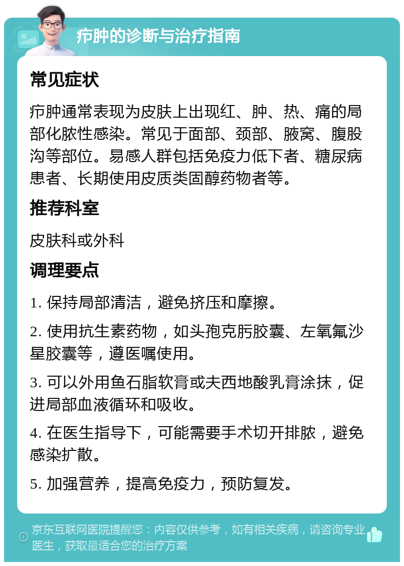 疖肿的诊断与治疗指南 常见症状 疖肿通常表现为皮肤上出现红、肿、热、痛的局部化脓性感染。常见于面部、颈部、腋窝、腹股沟等部位。易感人群包括免疫力低下者、糖尿病患者、长期使用皮质类固醇药物者等。 推荐科室 皮肤科或外科 调理要点 1. 保持局部清洁，避免挤压和摩擦。 2. 使用抗生素药物，如头孢克肟胶囊、左氧氟沙星胶囊等，遵医嘱使用。 3. 可以外用鱼石脂软膏或夫西地酸乳膏涂抹，促进局部血液循环和吸收。 4. 在医生指导下，可能需要手术切开排脓，避免感染扩散。 5. 加强营养，提高免疫力，预防复发。