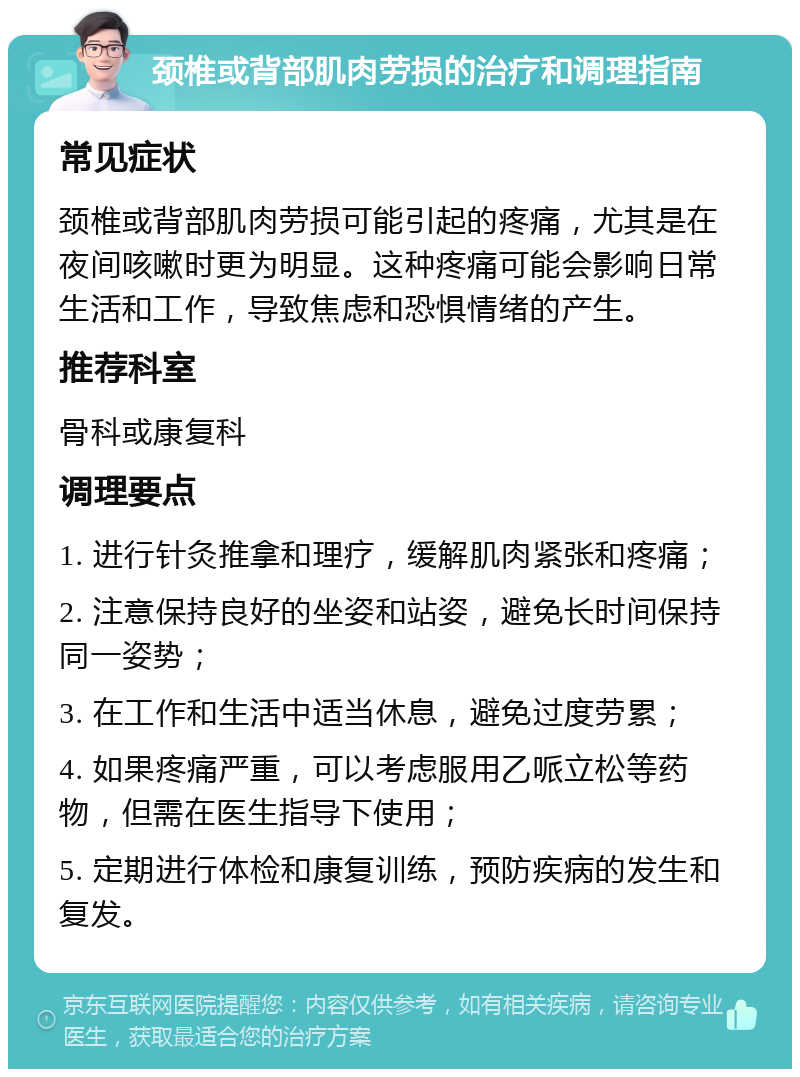 颈椎或背部肌肉劳损的治疗和调理指南 常见症状 颈椎或背部肌肉劳损可能引起的疼痛，尤其是在夜间咳嗽时更为明显。这种疼痛可能会影响日常生活和工作，导致焦虑和恐惧情绪的产生。 推荐科室 骨科或康复科 调理要点 1. 进行针灸推拿和理疗，缓解肌肉紧张和疼痛； 2. 注意保持良好的坐姿和站姿，避免长时间保持同一姿势； 3. 在工作和生活中适当休息，避免过度劳累； 4. 如果疼痛严重，可以考虑服用乙哌立松等药物，但需在医生指导下使用； 5. 定期进行体检和康复训练，预防疾病的发生和复发。