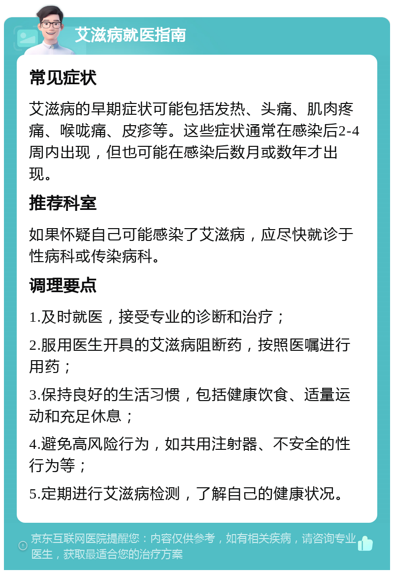 艾滋病就医指南 常见症状 艾滋病的早期症状可能包括发热、头痛、肌肉疼痛、喉咙痛、皮疹等。这些症状通常在感染后2-4周内出现，但也可能在感染后数月或数年才出现。 推荐科室 如果怀疑自己可能感染了艾滋病，应尽快就诊于性病科或传染病科。 调理要点 1.及时就医，接受专业的诊断和治疗； 2.服用医生开具的艾滋病阻断药，按照医嘱进行用药； 3.保持良好的生活习惯，包括健康饮食、适量运动和充足休息； 4.避免高风险行为，如共用注射器、不安全的性行为等； 5.定期进行艾滋病检测，了解自己的健康状况。