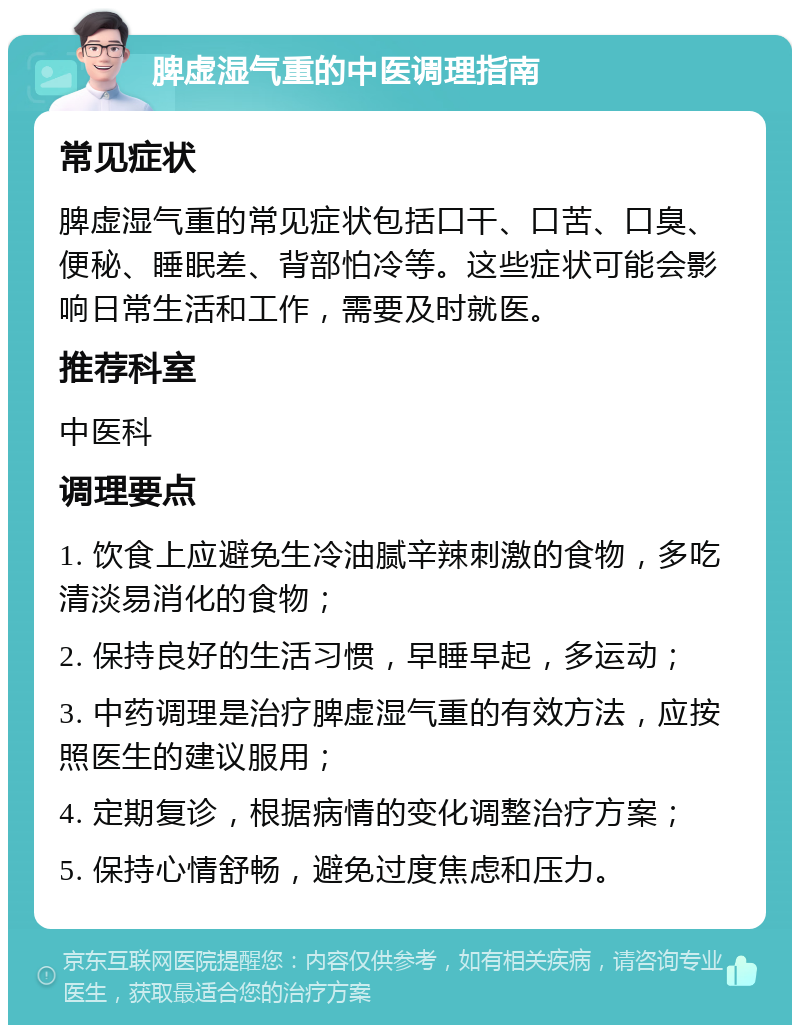 脾虚湿气重的中医调理指南 常见症状 脾虚湿气重的常见症状包括口干、口苦、口臭、便秘、睡眠差、背部怕冷等。这些症状可能会影响日常生活和工作，需要及时就医。 推荐科室 中医科 调理要点 1. 饮食上应避免生冷油腻辛辣刺激的食物，多吃清淡易消化的食物； 2. 保持良好的生活习惯，早睡早起，多运动； 3. 中药调理是治疗脾虚湿气重的有效方法，应按照医生的建议服用； 4. 定期复诊，根据病情的变化调整治疗方案； 5. 保持心情舒畅，避免过度焦虑和压力。