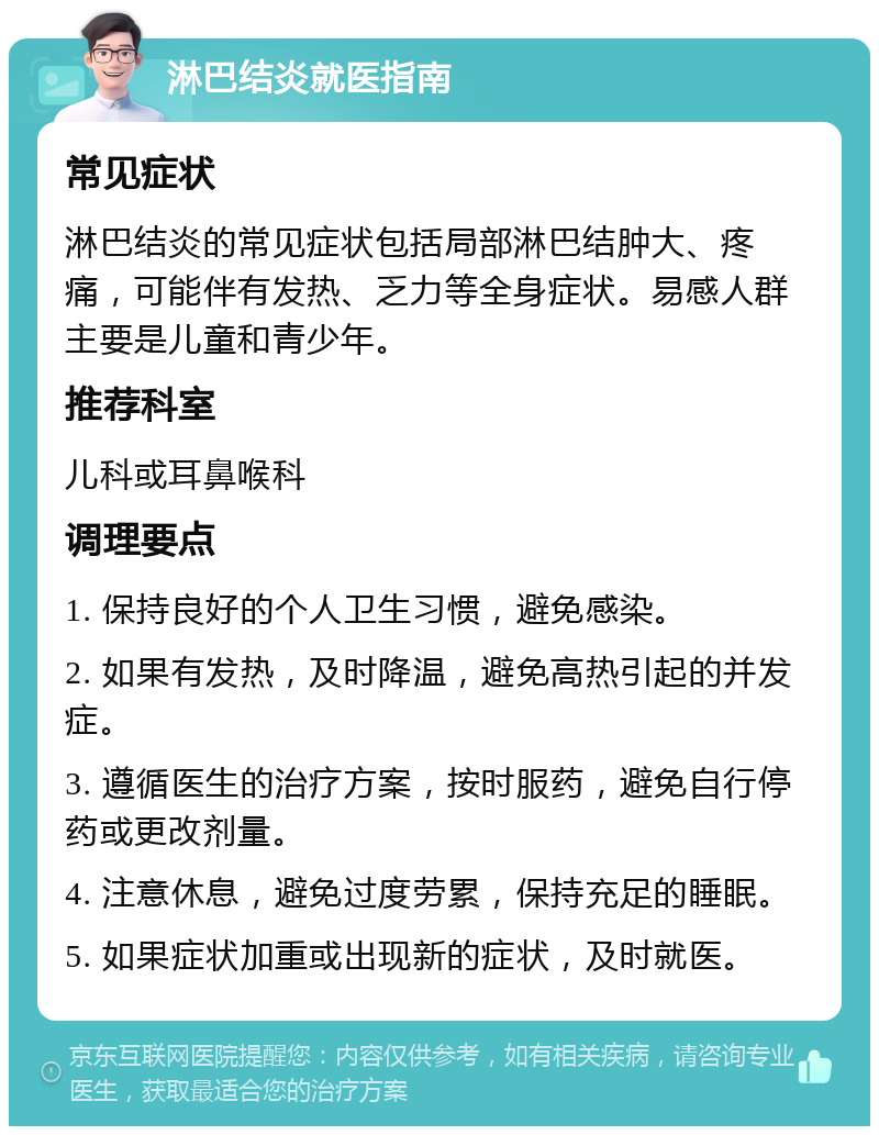 淋巴结炎就医指南 常见症状 淋巴结炎的常见症状包括局部淋巴结肿大、疼痛，可能伴有发热、乏力等全身症状。易感人群主要是儿童和青少年。 推荐科室 儿科或耳鼻喉科 调理要点 1. 保持良好的个人卫生习惯，避免感染。 2. 如果有发热，及时降温，避免高热引起的并发症。 3. 遵循医生的治疗方案，按时服药，避免自行停药或更改剂量。 4. 注意休息，避免过度劳累，保持充足的睡眠。 5. 如果症状加重或出现新的症状，及时就医。