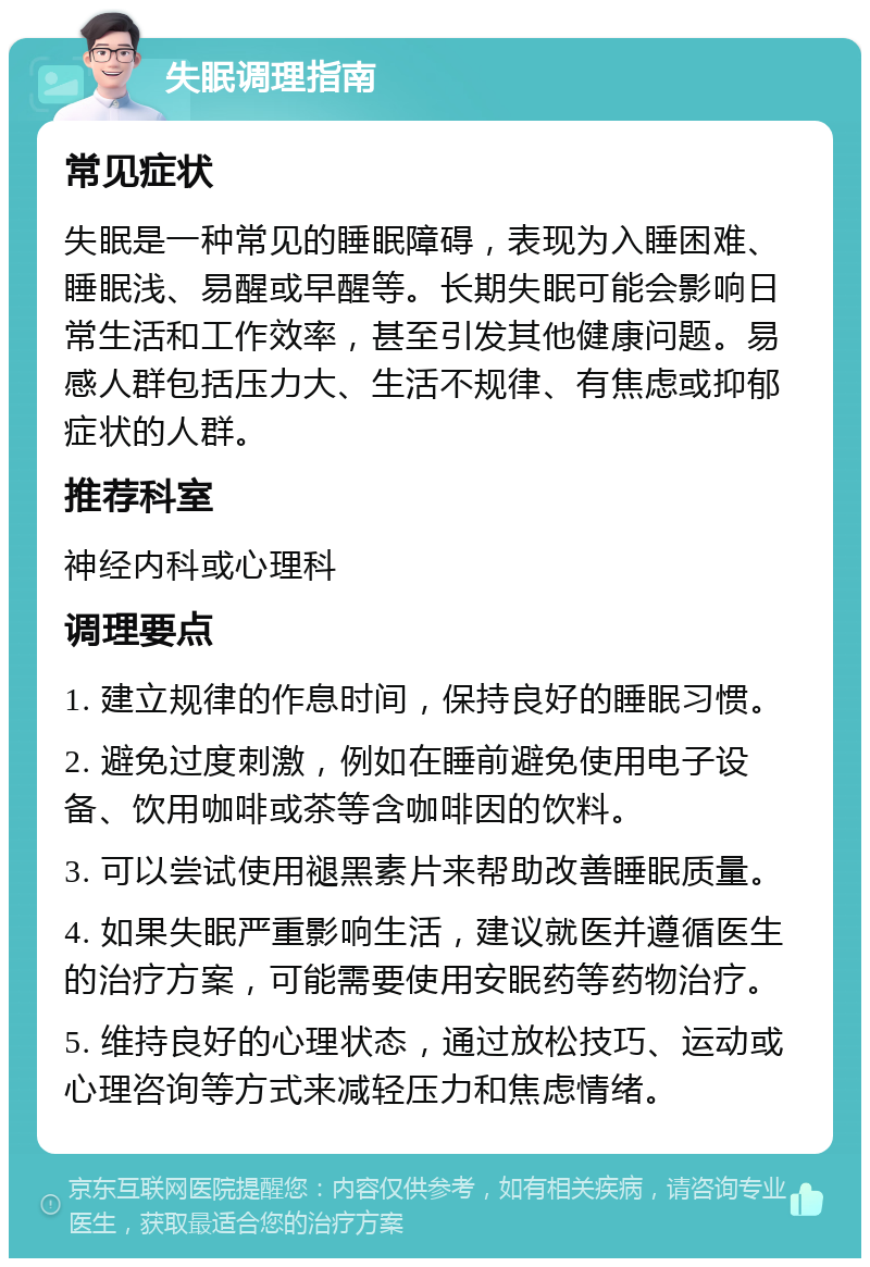 失眠调理指南 常见症状 失眠是一种常见的睡眠障碍，表现为入睡困难、睡眠浅、易醒或早醒等。长期失眠可能会影响日常生活和工作效率，甚至引发其他健康问题。易感人群包括压力大、生活不规律、有焦虑或抑郁症状的人群。 推荐科室 神经内科或心理科 调理要点 1. 建立规律的作息时间，保持良好的睡眠习惯。 2. 避免过度刺激，例如在睡前避免使用电子设备、饮用咖啡或茶等含咖啡因的饮料。 3. 可以尝试使用褪黑素片来帮助改善睡眠质量。 4. 如果失眠严重影响生活，建议就医并遵循医生的治疗方案，可能需要使用安眠药等药物治疗。 5. 维持良好的心理状态，通过放松技巧、运动或心理咨询等方式来减轻压力和焦虑情绪。