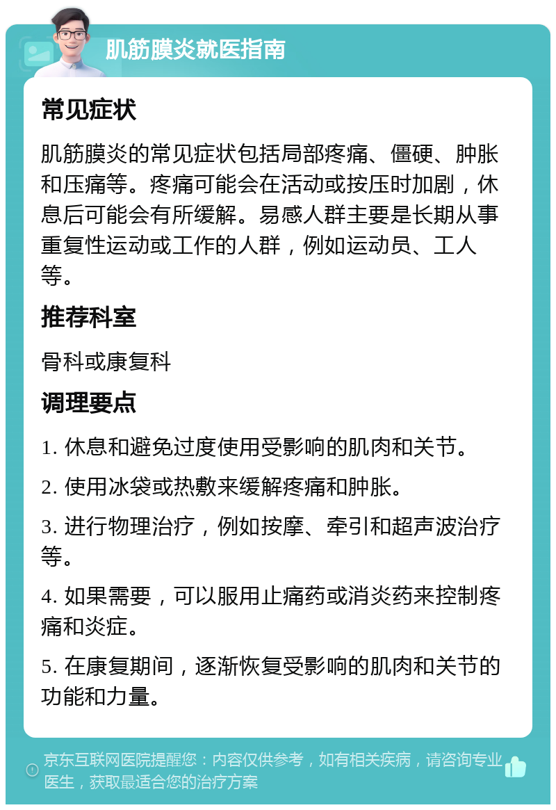 肌筋膜炎就医指南 常见症状 肌筋膜炎的常见症状包括局部疼痛、僵硬、肿胀和压痛等。疼痛可能会在活动或按压时加剧，休息后可能会有所缓解。易感人群主要是长期从事重复性运动或工作的人群，例如运动员、工人等。 推荐科室 骨科或康复科 调理要点 1. 休息和避免过度使用受影响的肌肉和关节。 2. 使用冰袋或热敷来缓解疼痛和肿胀。 3. 进行物理治疗，例如按摩、牵引和超声波治疗等。 4. 如果需要，可以服用止痛药或消炎药来控制疼痛和炎症。 5. 在康复期间，逐渐恢复受影响的肌肉和关节的功能和力量。