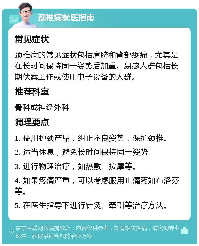 颈椎病就医指南 常见症状 颈椎病的常见症状包括肩膀和背部疼痛，尤其是在长时间保持同一姿势后加重。易感人群包括长期伏案工作或使用电子设备的人群。 推荐科室 骨科或神经外科 调理要点 1. 使用护颈产品，纠正不良姿势，保护颈椎。 2. 适当休息，避免长时间保持同一姿势。 3. 进行物理治疗，如热敷、按摩等。 4. 如果疼痛严重，可以考虑服用止痛药如布洛芬等。 5. 在医生指导下进行针灸、牵引等治疗方法。