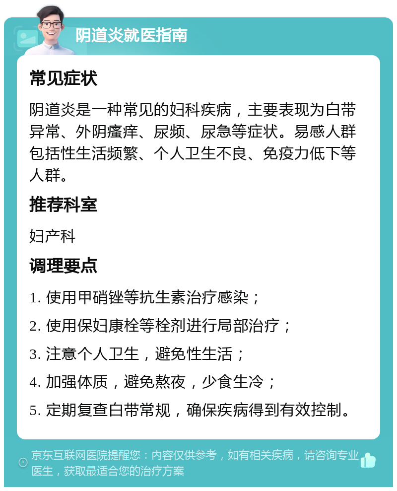 阴道炎就医指南 常见症状 阴道炎是一种常见的妇科疾病，主要表现为白带异常、外阴瘙痒、尿频、尿急等症状。易感人群包括性生活频繁、个人卫生不良、免疫力低下等人群。 推荐科室 妇产科 调理要点 1. 使用甲硝锉等抗生素治疗感染； 2. 使用保妇康栓等栓剂进行局部治疗； 3. 注意个人卫生，避免性生活； 4. 加强体质，避免熬夜，少食生冷； 5. 定期复查白带常规，确保疾病得到有效控制。