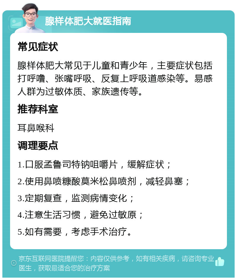 腺样体肥大就医指南 常见症状 腺样体肥大常见于儿童和青少年，主要症状包括打呼噜、张嘴呼吸、反复上呼吸道感染等。易感人群为过敏体质、家族遗传等。 推荐科室 耳鼻喉科 调理要点 1.口服孟鲁司特钠咀嚼片，缓解症状； 2.使用鼻喷糠酸莫米松鼻喷剂，减轻鼻塞； 3.定期复查，监测病情变化； 4.注意生活习惯，避免过敏原； 5.如有需要，考虑手术治疗。