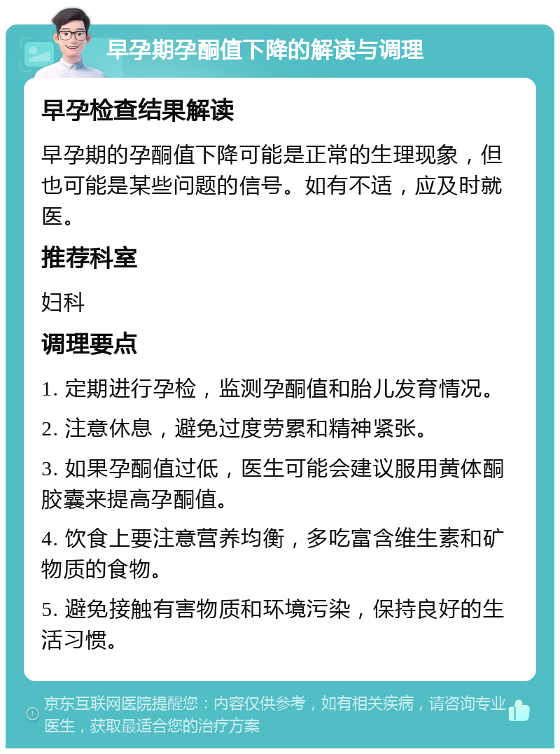 早孕期孕酮值下降的解读与调理 早孕检查结果解读 早孕期的孕酮值下降可能是正常的生理现象，但也可能是某些问题的信号。如有不适，应及时就医。 推荐科室 妇科 调理要点 1. 定期进行孕检，监测孕酮值和胎儿发育情况。 2. 注意休息，避免过度劳累和精神紧张。 3. 如果孕酮值过低，医生可能会建议服用黄体酮胶囊来提高孕酮值。 4. 饮食上要注意营养均衡，多吃富含维生素和矿物质的食物。 5. 避免接触有害物质和环境污染，保持良好的生活习惯。