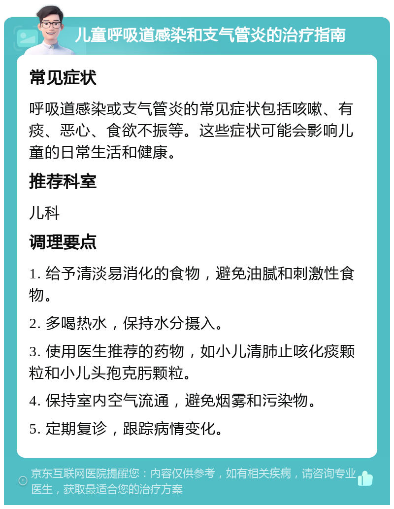 儿童呼吸道感染和支气管炎的治疗指南 常见症状 呼吸道感染或支气管炎的常见症状包括咳嗽、有痰、恶心、食欲不振等。这些症状可能会影响儿童的日常生活和健康。 推荐科室 儿科 调理要点 1. 给予清淡易消化的食物，避免油腻和刺激性食物。 2. 多喝热水，保持水分摄入。 3. 使用医生推荐的药物，如小儿清肺止咳化痰颗粒和小儿头孢克肟颗粒。 4. 保持室内空气流通，避免烟雾和污染物。 5. 定期复诊，跟踪病情变化。