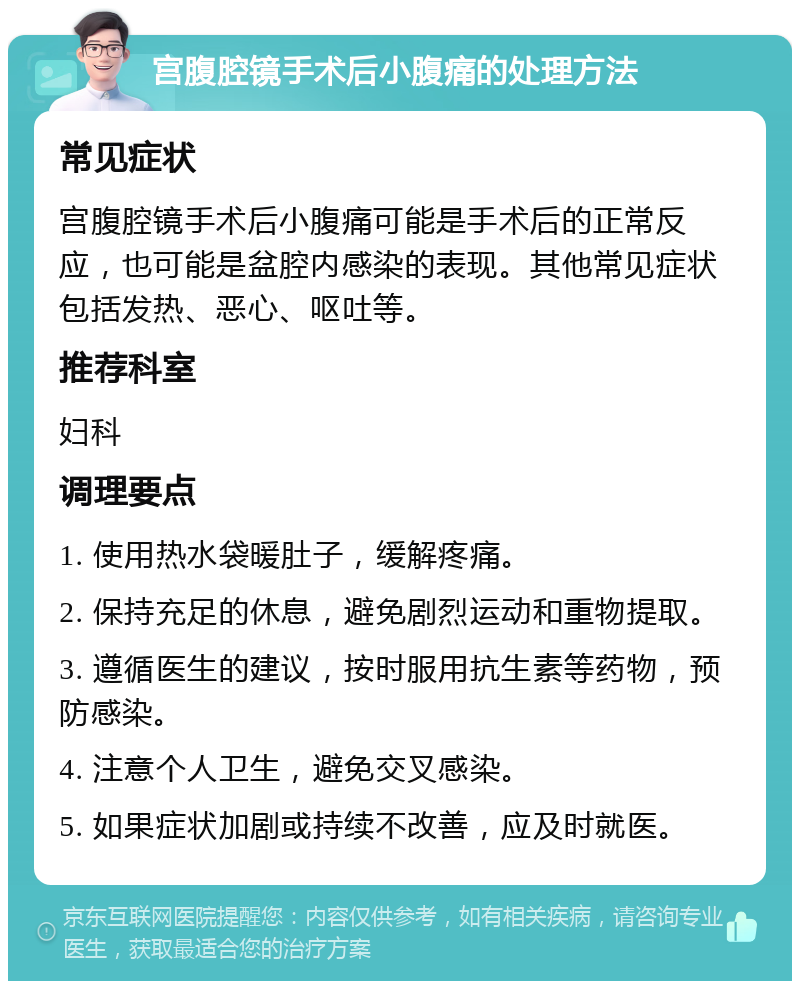 宫腹腔镜手术后小腹痛的处理方法 常见症状 宫腹腔镜手术后小腹痛可能是手术后的正常反应，也可能是盆腔内感染的表现。其他常见症状包括发热、恶心、呕吐等。 推荐科室 妇科 调理要点 1. 使用热水袋暖肚子，缓解疼痛。 2. 保持充足的休息，避免剧烈运动和重物提取。 3. 遵循医生的建议，按时服用抗生素等药物，预防感染。 4. 注意个人卫生，避免交叉感染。 5. 如果症状加剧或持续不改善，应及时就医。