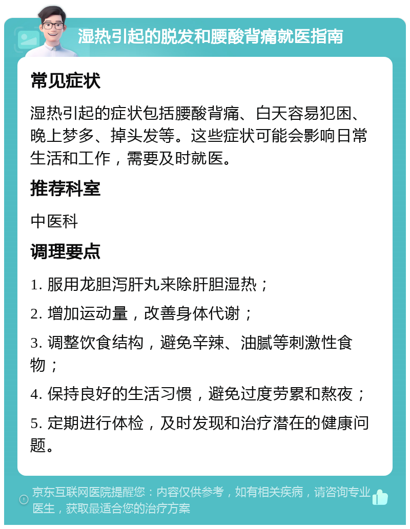 湿热引起的脱发和腰酸背痛就医指南 常见症状 湿热引起的症状包括腰酸背痛、白天容易犯困、晚上梦多、掉头发等。这些症状可能会影响日常生活和工作，需要及时就医。 推荐科室 中医科 调理要点 1. 服用龙胆泻肝丸来除肝胆湿热； 2. 增加运动量，改善身体代谢； 3. 调整饮食结构，避免辛辣、油腻等刺激性食物； 4. 保持良好的生活习惯，避免过度劳累和熬夜； 5. 定期进行体检，及时发现和治疗潜在的健康问题。