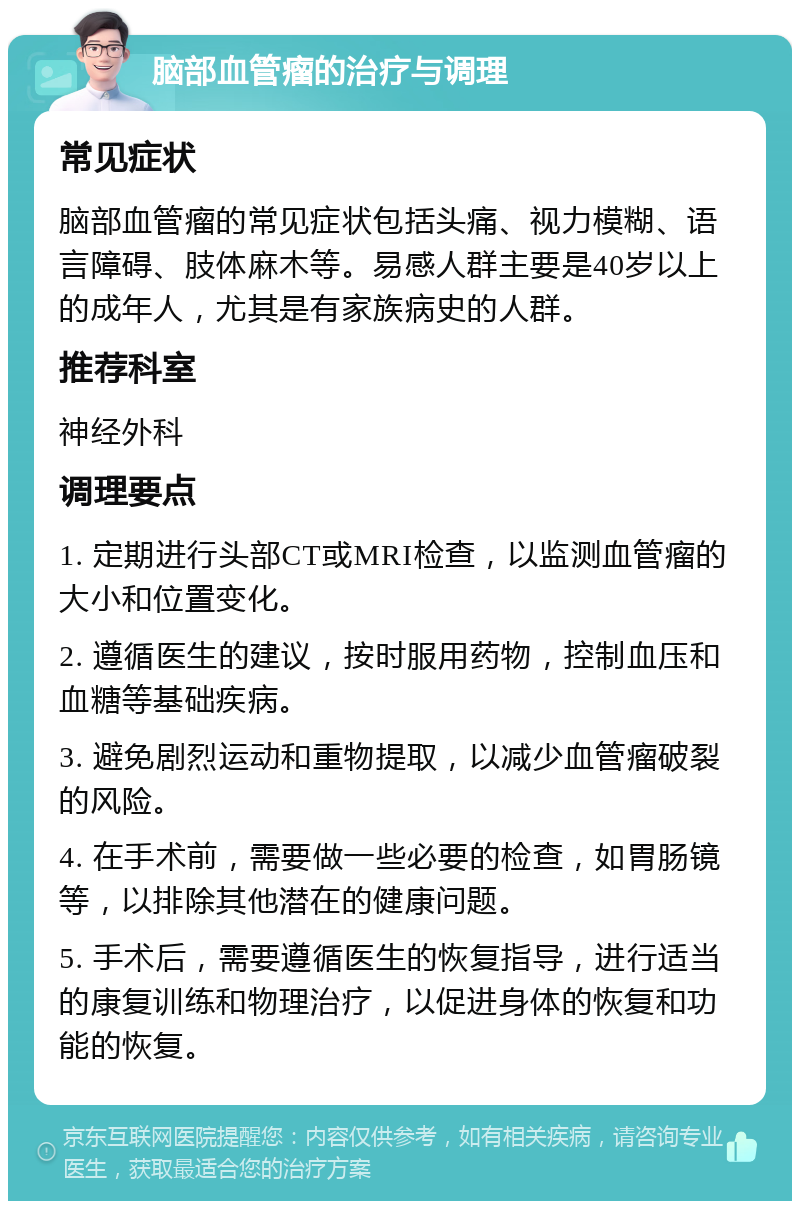 脑部血管瘤的治疗与调理 常见症状 脑部血管瘤的常见症状包括头痛、视力模糊、语言障碍、肢体麻木等。易感人群主要是40岁以上的成年人，尤其是有家族病史的人群。 推荐科室 神经外科 调理要点 1. 定期进行头部CT或MRI检查，以监测血管瘤的大小和位置变化。 2. 遵循医生的建议，按时服用药物，控制血压和血糖等基础疾病。 3. 避免剧烈运动和重物提取，以减少血管瘤破裂的风险。 4. 在手术前，需要做一些必要的检查，如胃肠镜等，以排除其他潜在的健康问题。 5. 手术后，需要遵循医生的恢复指导，进行适当的康复训练和物理治疗，以促进身体的恢复和功能的恢复。