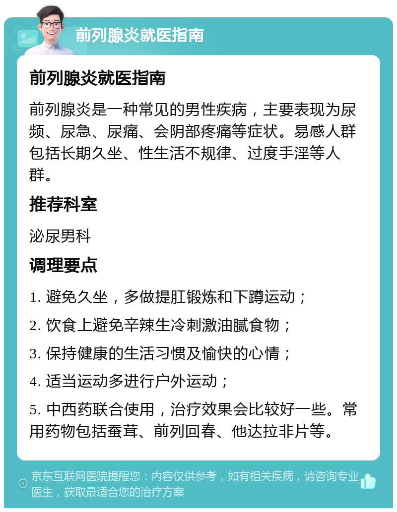 前列腺炎就医指南 前列腺炎就医指南 前列腺炎是一种常见的男性疾病，主要表现为尿频、尿急、尿痛、会阴部疼痛等症状。易感人群包括长期久坐、性生活不规律、过度手淫等人群。 推荐科室 泌尿男科 调理要点 1. 避免久坐，多做提肛锻炼和下蹲运动； 2. 饮食上避免辛辣生冷刺激油腻食物； 3. 保持健康的生活习惯及愉快的心情； 4. 适当运动多进行户外运动； 5. 中西药联合使用，治疗效果会比较好一些。常用药物包括蚕茸、前列回春、他达拉非片等。